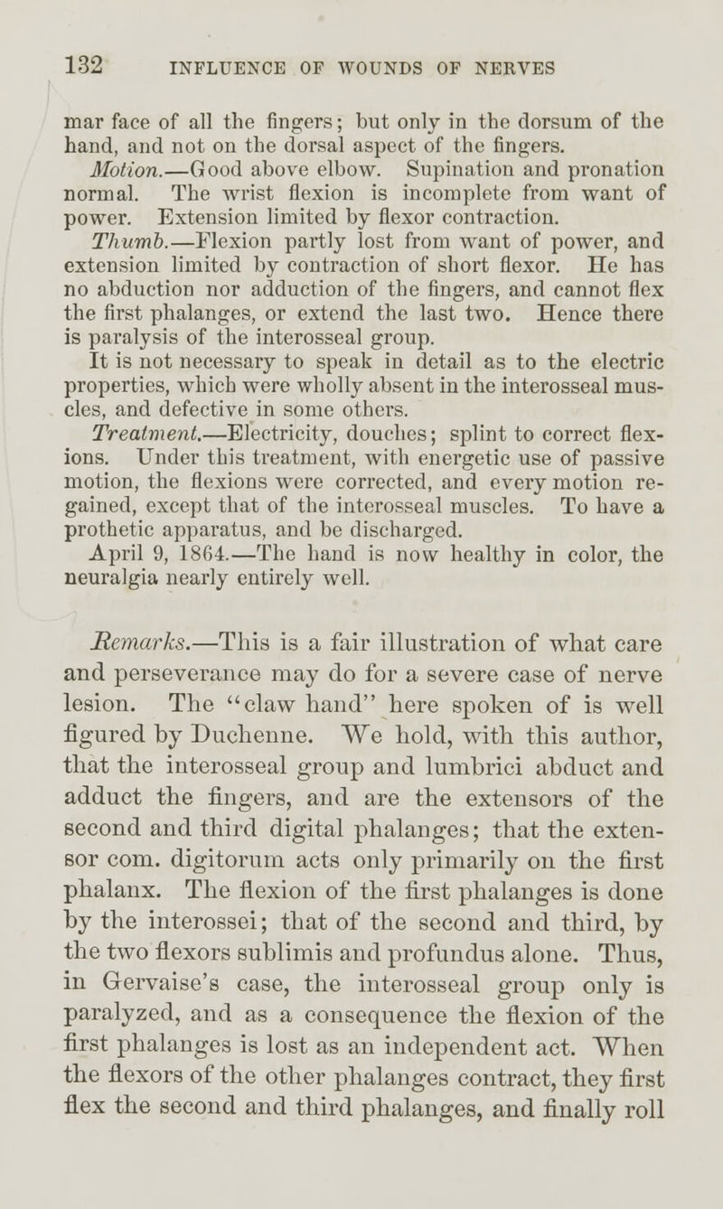 mar face of all the fingers; but only in the dorsum of the hand, and not on the dorsal aspect of the fingers. Motion.—Good above elbow. Supination and pronation normal. The wrist flexion is incomplete from want of power. Extension limited by flexor contraction. Thumb.—Flexion partly lost from want of power, and extension limited by contraction of short flexor. He has no abduction nor adduction of the fingers, and cannot flex the first phalanges, or extend the last two. Hence there is paralysis of the interosseal group. It is not necessary to speak in detail as to the electric properties, which were wholly absent in the interosseal mus- cles, and defective in some others. Treatment.—Electricity, douches; splint to correct flex- ions. Under this treatment, with energetic use of passive motion, the flexions were corrected, and every motion re- gained, except that of the interosseal muscles. To have a prothetic apparatus, and be discharged. April 9, 1864.—The hand is now healthy in color, the neuralgia nearly entirely well. Remarks.—This is a fair illustration of what care and perseverance may do for a severe case of nerve lesion. The claw hand here spoken of is well figured by Duchenne. We hold, with this author, that the interosseal group and lumbrici abduct and adduct the fingers, and are the extensors of the second and third digital phalanges; that the exten- sor com. digitorum acts only primarily on the first phalanx. The flexion of the first phalanges is done by the interossei; that of the second and third, by the two flexors sublimis and profundus alone. Thus, in Gervaise's case, the interosseal group only is paralyzed, and as a consequence the flexion of the first phalanges is lost as an independent act. When the flexors of the other phalanges contract, they first flex the second and third phalanges, and finally roll