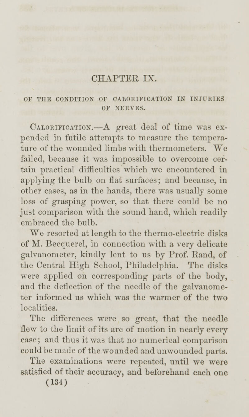 OF THE CONDITION OF CALORIFICATION IN INJURIES OF NERVES. Calorification.—A great deal of time was ex- pended in futile attempts to measure the tempera- ture of tlie wounded limbs with thermometers. We failed, because it was impossible to overcome cer- tain practical difficulties which we encountered in applying the bulb on flat surfaces; and because, in other cases, as in the hands, there was usually some loss of grasping power, so that there could be no just comparison with the sound hand, which readily embraced the bulb. We resorted at length to the thermo-electric disks of M. Becquerel, in connection w^ith a very delicate galvanometer, kindly lent to us by Prof. Rand, of the Central High School, Philadelphia. The disks were applied on corresponding parts of the body, and the deflection of the needle of the galvanome- ter informed us which was the warmer of the two localities. The difterences were so great, that the needle flew to the limit of its arc of motion in nearly every case; and thus it was that no numerical comparison could be made of the wounded and unwounded parts. The examinations were repeated, until we were satisfied of their accuracy, and beforehand each one