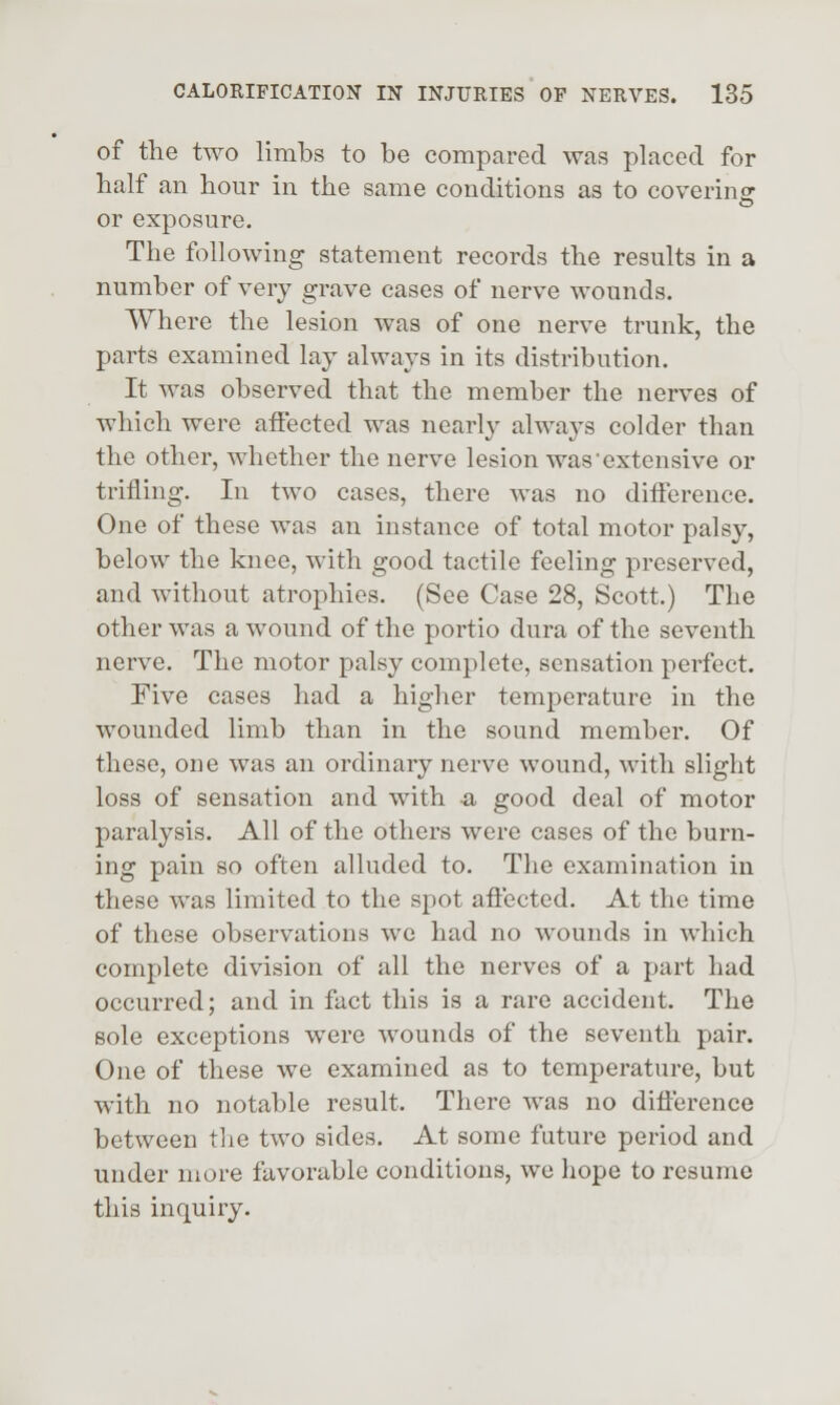 of the two limbs to be compared was placed for half an hour in the same conditions as to coverincr o or exposure. The following statement records the results in a number of very grave cases of nerve wounds. Where the lesion was of one nerve trunk, the parts examined lay always in its distribution. It was observed that the member the nerves of which were affected was nearly always colder than the other, whether the nerve lesion was'extensive or trifling. In two cases, there was no difference. One of these was an instance of total motor palsy, below the knee, with good tactile feeling preserved, and without atrophies. (See Case 28, Scott.) The other was a wound of the portio dura of the seventh nerve. The motor palsy complete, sensation perfect. Five cases had a higher temperature in the wounded limb than in the sound member. Of these, one was an ordinary nerve wound, with slight loss of sensation and with a good deal of motor paralysis. All of the others were cases of the burn- ing pain so often alluded to. The examination in these was limited to the spot afiected. At the time of these observations we had no wounds in which complete division of all the nerves of a part had occurred; and in fact this is a rare accident. The sole exceptions were wounds of the seventh pair. One of these we examined as to temperature, but with no notable result. There was no difference between the two sides. At some future period and under more favorable conditions, we hope to resume this inquiry.