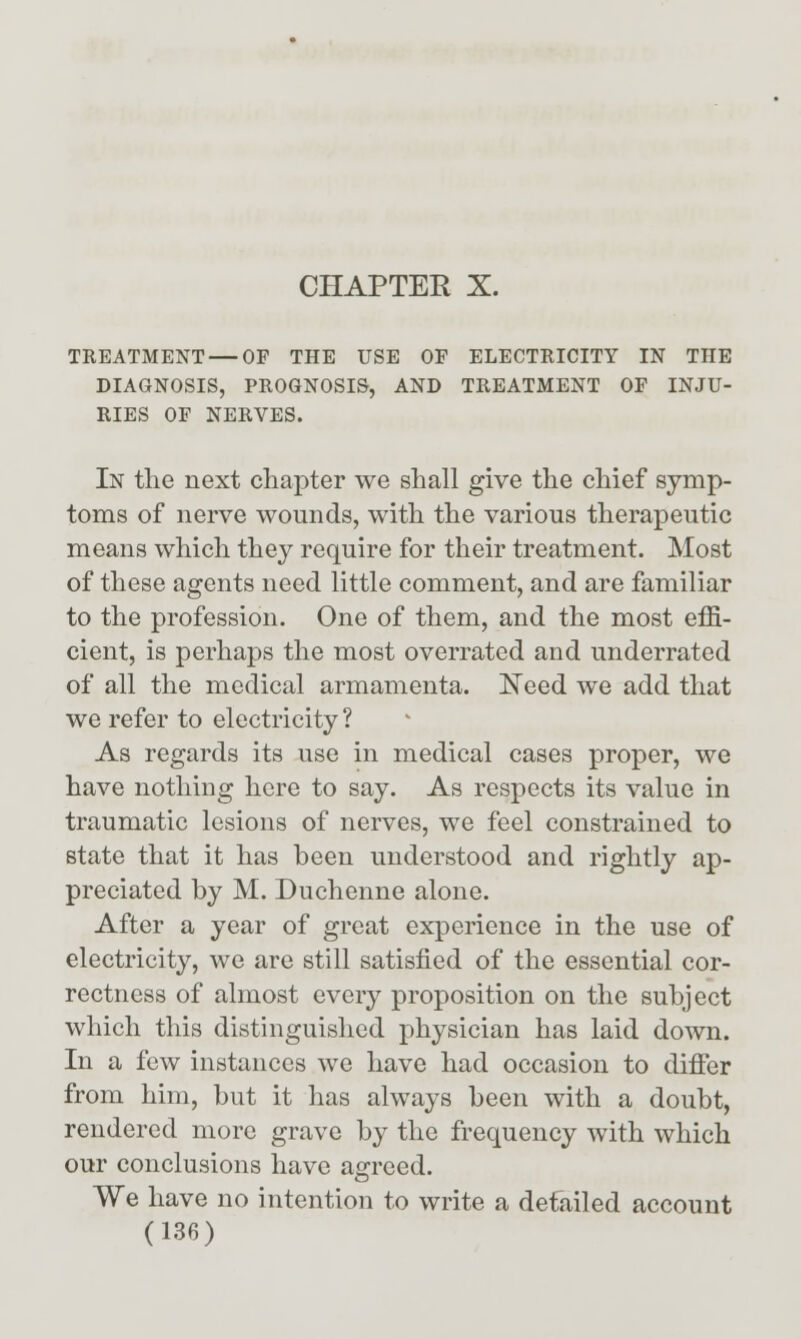 TREATMENT — OF THE USE OF ELECTRICITY IN THE DIAGNOSIS, PROGNOSIS, AND TREATMENT OF INJU- RIES OF NERVES. In the next chapter we shall give the chief symp- toms of nerve wounds, with the various therapeutic means which they require for their treatment. Most of these agents need little comment, and are familiar to the profession. One of them, and the most effi- cient, is perhaps the most overrated and underrated of all the medical armamenta. ^eed we add that we refer to electricity ? As regards its use in medical cases proper, we have nothing here to say. As respects its value in traumatic lesions of nerves, we feel constrained to state that it has been understood and rightly ap- preciated by M. Duchenne alone. After a year of great experience in the use of electricity, we are still satisfied of the essential cor- rectness of almost every proposition on the subject which this distinguished physician has laid down. In a few instances we have had occasion to difier from him, but it has always been with a doubt, rendered more grave by the frequency with which our conclusions have aOTced. o We have no intention to write a detailed account