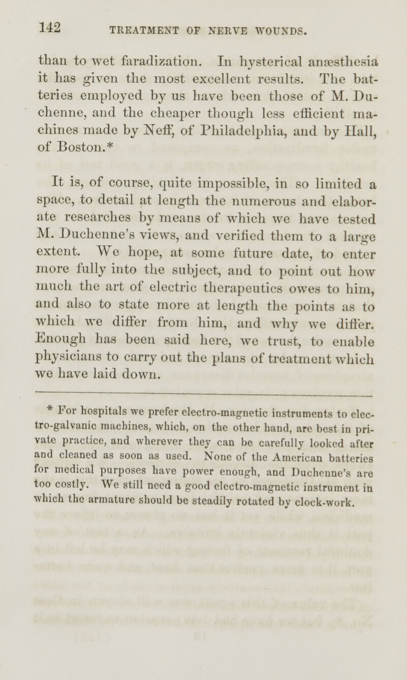 than to wet faradization. In hysterical anncsthcsia it has given the most excellent results. The bat- teries employed by us have been those of M. Du- chenne, and the cheaper though less efficient ma- chines made by N'eff, of Philadelphia, and by Hall, of Boston.* It is, of course, quite impossible, in so limited a space, to detail at length the numerous and elabor- ate researches by means of which we have tested M. Duchenne's views, and verified them to a large extent. We hope, at some future date, to enter more fully into the subject, and to point out how much the art of electric therapeutics owes to him, and also to state more at length the points as to which we difier from him, and why we differ. Enough has been said here, we trust, to enable physicians to carry out the plans of treatment which we have laid down. * For hospitals we prefer electro-magnetic instruments to elec- tro-galvanic machines, which, on the other hand, are best in pri- vate practice, and wherever they can be carefully looked after and cleaned as soon as used. None of the American batteries for medical purposes have power enough, and Duchenne's are too costly. We still need a good electro-magnetic instrument in which the armature should be steadily rotated by clock-work.