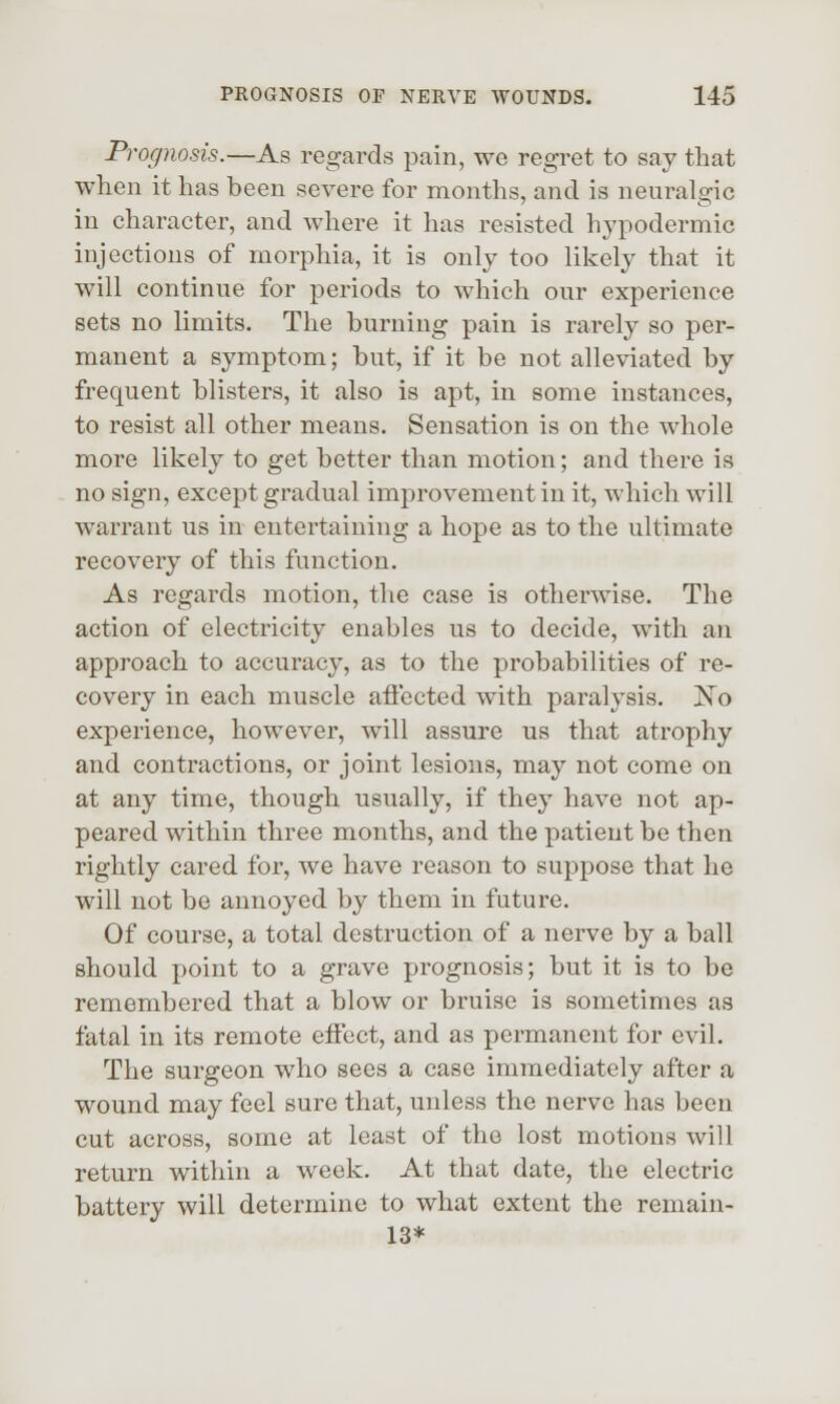 Prognosis.—As regards pain, we regret to say that when it has been severe for months, and is neuralgic in character, and where it has resisted hypodermic injections of morphia, it is only too likely that it will continue for periods to which our experience sets no limits. The burning pain is rarely so per- manent a symptom; but, if it be not alleviated by frequent blisters, it also is apt, in some instances, to resist all other means. Sensation is on the whole more likely to get better than motion; and there is no sign, except gradual improvement in it, which will warrant us in entertaining a hope as to the ultimate recovery of this function. As regards motion, the case is otherwise. The action of electricity enables us to decide, with an approach to accuracy, as to the probabilities of re- covery in each muscle affected with paralysis. ~^o experience, however, will assure us that atrophy and contractions, or joint lesions, may not come on at any time, though usually, if they have not ap- peared within three months, and the patient be then rightly cared for, we have reason to suppose that he will not be annoyed by them in future. Of course, a total destruction of a nerve by a ball should point to a grave prognosis; but it is to be remembered that a blow or bruise is sometimes as fatal in its remote effect, and as permanent for evil. The surgeon who sees a case immediately after a wound may feel sure that, unless the nerve has been cut across, some at least of the lost motions will return within a week. At that date, the electric battery will determine to what extent the remain- 13*