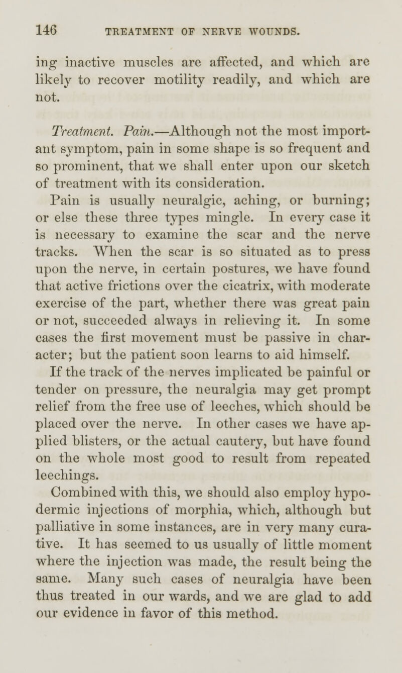 ing inactive muscles are affected, and which are likel}^ to recover motility readily, and which are not. Treatment. Fain.—Although not the most import- ant symptom, pain in some shape is so frequent and so prominent, that we shall enter upon our sketch of treatment with its consideration. Pain is usually neuralgic, aching, or burning; or else these three types mingle. In every case it is necessary to examine the scar and the nerve tracks. When the scar is so situated as to press upon the nerve, in certain postures, we have found that active frictions over the cicatrix, with moderate exercise of the part, whether there was great pain or not, succeeded always in relieving it. In some cases the first movement must be passive in char- acter; but the patient soon learns to aid himself. K the track of the nerves implicated be painful or tender on pressure, the neuralgia may get prompt relief from the free use of leeches, which should be placed over the nerve. In other cases we have ap- plied blisters, or the actual cautery, but have found on the whole most good to result from repeated leechings. Combined with this, we should also employ hypo- dermic injections of morphia, which, although but palliative in some instances, are in very many cura- tive. It has seemed to us usually of little moment where the injection was made, the result being the same. Many such cases of neuralgia have been thus treated in our wards, and we are glad to add our evidence in favor of this method.