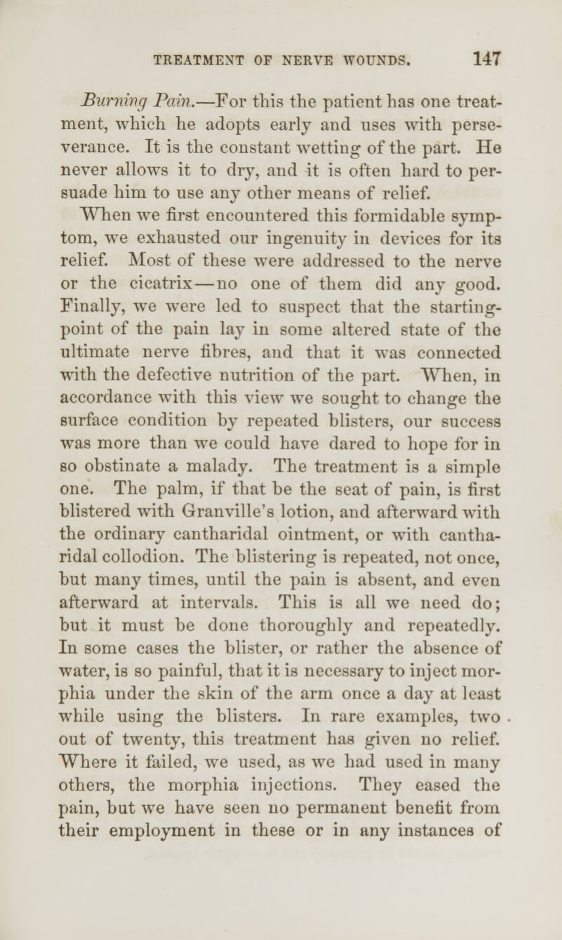 Burning Pain.—For this the patient has one treat- ment, which he adopts early and uses with perse- verance. It is the constant wetting of the part. He never allows it to dry, and it is often hard to per- suade him to use any other means of relief. When we first encountered this formidable symp- tom, we exhausted our ingenuity in devices for its relief. Most of these were addressed to the nerve or the cicatrix—no one of them did any good. Finally, we were led to suspect that the starting- point of the pain lay in some altered state of the ultimate nerve fibres, and that it was connected with the defective nutrition of the part. When, in accordance with this view we sought to change the surface condition by repeated blisters, our success was more than we could have dared to hope for in so obstinate a malady. The treatment is a simple one. The palm, if that be the seat of pain, is first blistered with Granville's lotion, and afterward with the ordinary cantharidal ointment, or with cantha- ridal collodion. The blistering is repeated, not once, but many times, until the pain is absent, and even afterward at intervals. This is all we need do; but it must be done thoroughly and repeatedly. In some cases the blister, or rather the absence of water, is so painful, that it is necessary to inject mor- phia under the skin of the arm once a day at least while using the blisters. In rare examples, two out of twenty, this treatment has given no relief. Where it failed, we used, as we had used in many others, the morphia injections. They eased the pain, but we have seen no permanent benefit from their employment in these or in any instances of