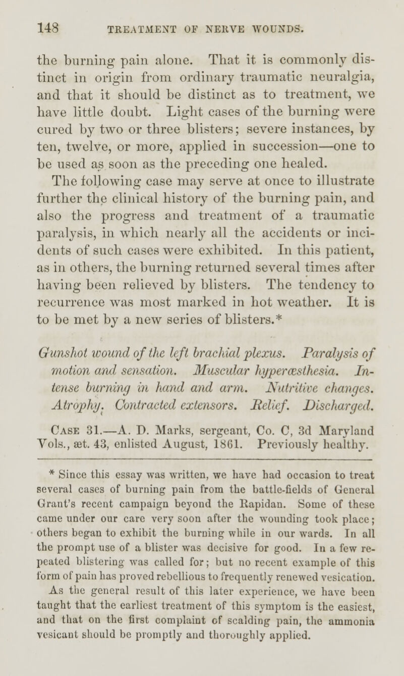 the burning pain alone. That it is commonly dis- tinct in origin from ordinary traumatic neuralgia, and that it should be distinct as to treatment, we have little doubt. Light cases of the burning were cured by two or three blisters; severe instances, by ten, twelve, or more, applied in succession—one to be used as soon as the preceding one healed. The following case may serve at once to illustrate further the clinical history of the burning pain, and also the progress and treatment of a traumatic paralysis, in which nearl}^ all the accidents or inci- dents of such cases were exhibited. In this patient, as in others, the burning returned several times after having been relieved by blisters. The tendency to recurrence was most marked in hot weather. It is to be met by a new series of blisters.* Gunshot wound of the left brachial plexus. Paralysis of motion and sensation. Muscular hypercesihesia. In- tense burning in hand and arm. Nutritive changes. Atrophy. Contracted extensors. Relief. Discharged. Case 31.—A. D. Marks, sergeant, Co. C, 3d Maryland Vols., aet. 43, enlisted August, 1861. Previously healthy. * Since this essay was written, we have had occasion to treat several cases of burning pain from the battle-fields of General Grant's recent campaign beyond the Rapidan. Some of these came under our care very soon after the wounding took place; others began to exhibit the burning while in our wards. In all the prompt use of a blister was decisive for good. In a few re- peated blistering was called for; but no recent example of this form of pain has proved rebellious to frequently renewed vesication. As the general result of this later experience, we have been taught that the earliest treatment of this symptom is the easiest, and that on the first complaint of scalding pain, the ammonia vesicant should be promptly and thoroughly applied.