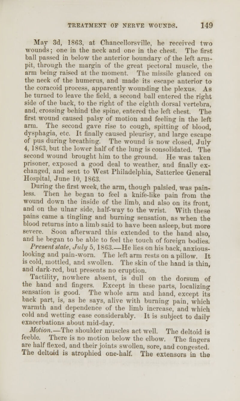 May 3d, 1863, at Cliancellorsville, he received two wounds; one in the neck and one in the chest. The first ball passed in below the anterior boundary of the left arm- pit, through the margin of the great pectoral muscle, the arm being raised at the moment. The missile glanced on the neck of the humerus, and made its escape anterior to the coracoid process, apparently wounding the plexus. As he turned to leave the field, a second ball entered the right side of the back, to the right of the eighth dorsal vertebra, and, crossing behind the spine, entered the left chest. The first wound caused palsy of motion and feeling in the left arm. The second gave rise to cough, spitting of blood, dysphagia, etc. It finally caused pleurisy, and large escape of pus during breathing. The wound is now closed, July 4, 1863, but the lower half of the lung is consolidated. The second wound brought him to the ground. He was taken prisoner, exposed a good deal to weather, and finally ex- changed, and sent to West Philadelphia, Satterlee General Hospital, June 10, 1863. During the first week, the arm, though palsied, was pain- less. Then he began to feel a knife-like pain from the wound down the inside of the limb, and also on its front, and on the ulnar side, half-way to the wrist. With these pains came a tingling and burning sensation, as when the blood returns into a limb said to have been asleep, but more severe. Soon afterward this extended to the hand also, and he began to be able to feel the touch of foreign bodies! Present slate, July 5, 1863.—He lies on his back, anxious- looking and pain-worn. The left arm rests on a pillow. It is cold, mottled, and swollen. The skin of the hand is thin, and dark-red, but presents no eruption. Tactility, nowhere absent, is dull on the dorsum of the hand and fingers. Except in these parts, localizing sensation is good. The whole arm and hand, except its back part, is, as he says, alive with burning pain, which warmth and dependence of the limb increase, and which cold and wetting ease considerably. It is subject to daily exacerbations about mid-day. Motion.—The shoulder muscles act well. The deltoid is feeble. There is no motion below the elbow. The fingers are half flexed, and their joints swollen, sore, and congested. The deltoid is atrophied one-half. The extensors in the