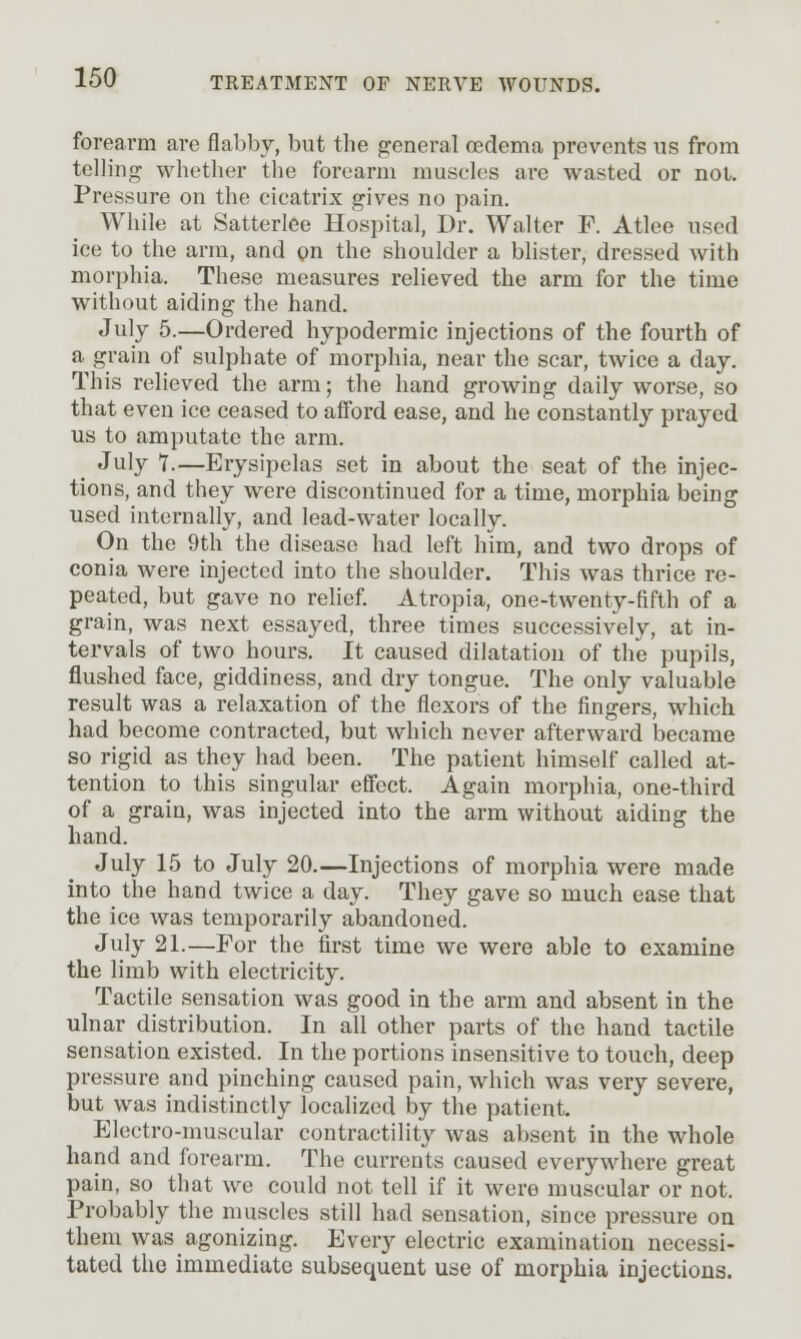 forearm arc flabby, but the general oedema prevents us from telling whether the forearm muscles ai-e wasted or not. Pressure on the cicatrix gives no pain. While at Satterlee Hospital, Dr. Walter F. Atlee used ice to the arm, and pn the shoulder a blister, dressed with morphia. These measures relieved the arm for the time without aiding the hand. July 5.—Ordered hypodermic injections of the fourth of a grain of sulphate of morphia, near the scar, twice a day. This relieved the arm; the hand growing daily worse, so that even ice ceased to afford ease, and he constantly prayed us to amputate the arm. July 1.—Erysipelas set in about the seat of the injec- tions, and they were discontinued for a time, morphia being used internally, and lead-water locally. On the 9th the disease had left him, and two drops of conia were injected into the shoulder. This was thrice re- peated, but gave no rehef. Atropia, one-twenty-fifth of a grain, was next essayed, three times successively, at in- tervals of two hours. It caused dilatation of the pupils, flushed face, giddiness, and dry tongue. The only valuable result was a relaxation of the flexors of the fingers, which had become contracted, but which never afterward became so rigid as they had been. The patient himself called at- tention to this singular effect. Again morphia, one-third of a grain, was injected into the arm without aiding the hand. July 15 to July 20.—Injections of morphia were made into the hand twice a day. They gave so much ease that the ice was temporarily abandoned. July 21.—For the first time we were able to examine the limb with electricity. Tactile sensation was good in the arm and absent in the ulnar distribution. In all other parts of the hand tactile sensation existed. In the portions insensitive to touch, deep pressure and pinching caused pain, which was very severe, but was indistinctly localized by the patient. Electro-muscular contractility was absent in the whole hand and forearm. The currents caused everywhere great pain, so that we could not tell if it were muscular or not. Probably the muscles still had sensation, since pressure on them was agonizing. Every electric examination necessi- tated the immediate subsequent use of morphia injections.