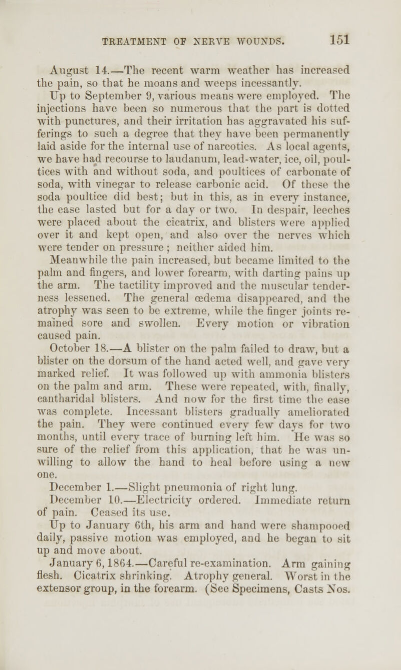 August 14.—The recent warm weather has increased the pain, so that he moans and weeps incessantly. Up to September 9, various means were employed. The injections have been so numerous that the part is dotted with punctures, and their irritation has aggravated his suf- ferings to such a degree that they have been permanently laid aside for the internal use of narcotics. As local agents, we have had recourse to laudanum, lead-water, ice, oil, poul- tices with and without soda, and poultices of carbonate of soda, with vinegar to release carbonic acid. Of these the soda poultice did best; but in this, as in every instance, the ease lasted but for a day or two. In despair, leeches were placed about the cicatrix, and blisters were applied over it and kept open, and also over the nerves which were tender on pressure ; neither aided him. Meanwhile the pain increased, but became limited to the palm and fingers, and lower forearm, with darting pains up the arm. The tactility improved and the muscular tender- ness lessened. The general cedema disappeared, and the atrophy was seen to be extreme, while the finger joints re- mained sore and swollen. Every motion or vibration caused pain. October 18.—A blister on the palm failed to draw, but a bhster on the dorsum of the hand acted well, and gave very marked relief It was followed up with ammonia blisters on the palm and arm. These were repeated, with, finally, cantharidal blisters. And now for the first time the ease was complete. Incessant blisters gradually ameliorated the pain. They were continued every few days for two months, until every trace of burning left him. He was so sure of the relief from this application, that he was un- willing to allow the hand to heal before using a new one. December 1.—Slight pneumonia of right lung. December 10.—Electricity ordered. Immediate return of pain. Ceased its use. Up to January Gth, his arm and hand were shampooed daily, passive motion was employed, and he began to sit up and move about. January 6,1864.—Careful re-examination. Arm gaining flesh. Cicatrix shrinking. Atrophy general. Worst in the extensor group, in the forearm. (See Specimens, Casts Nos.