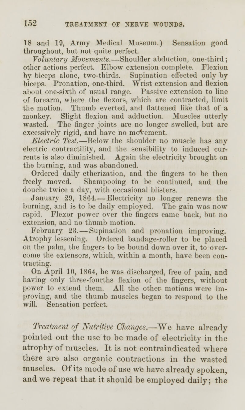 18 and 19, Army Medical Museum.) Sensation good throughout, but not quite perfect. Voluntary Movements.—Shoulder abduction, one-third; other actions perfect. Elbow extension complete. Flexion by biceps alone, two-thirds. Supination effected only by biceps. Pronation, one-third. Wrist extension and flexion about one-sixth of usual range. Passive extension to line of forearm, where the flexors, which are contracted, limit the motion. Thumb everted, and flattened like that of a monkey. Slight flexion and adduction. Muscles utterly wasted. The finger joints are no longer swelled, but are excessively rigid, and have no moVement. Electric Test.—Below the shoulder no muscle has any electric contractility, and the sensibility to induced cur- rents is also diminished. Again the electricity brought on the burning, and was abandoned. Ordered daily etherization, and the fingers to be then freely moved. Shampooing to be continued, and the douche twice a day, with occasional blisters. January 29, 1864.—Electricity no longer renews the burning, and is to be daily employed. The gain was now rapid. Flexor power over the fingers came back, but no extension, and no thumb motion. February 23. — Supination and pronation improving. Atrophy lessening. Ordered bandage-roller to be placed on the palm, the fingers to be bound down over it, to over- come the extensors, which, within a month, have been con- tracting. On April 10, 1864, he was discharged, free of pain, and having only three-fourths flexion of the fingers, without power to extend them. All the other motions were im- proving, and the thumb muscles began to respond to the will. Sensation perfect. Treatment of Nutritive Changes.—We have already pointed out the use to be made of electricity in the atrophy of muscles. It is not contraindicated where there are also organic contractions in the wasted muscles. Of its mode of use we have already spoken, and we repeat that it should be employed daily; the