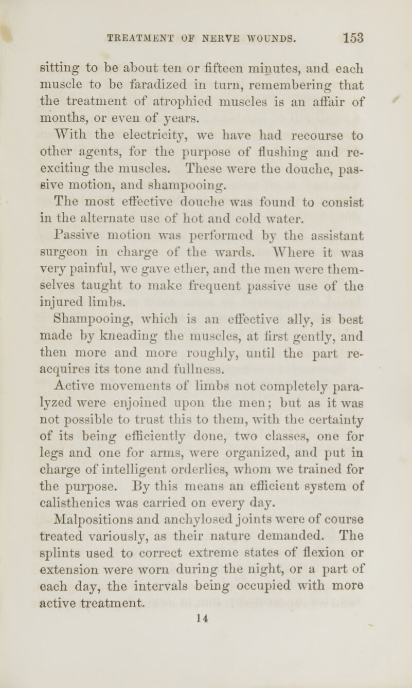 sitting to be about ten or fifteen minutes, and each muscle to be faradized in turn, remembering that the treatment of atrophied muscles is an affair of months, or even of years. With the electricity, we have had recourse to other agents, for the purpose of flushing and re- exciting the muscles. These were the douche, pas- sive motion, and shampooing. The most effective douche was found to consist in the alternate use of hot and cold water. Passive motion was performed by the assistant surgeon in charge of the wards. Where it was very painful, we gave ether, and the men were them- selves taught to make frequent passive use of the injured limbs. Shampooing, which is an effective ally, is best made by kneading the muscles, at first gently, and then more and more rouglily, until the part re- acquires its tone and fullness. Active movements of limbs not completely para- lyzed were enjoined upon the men; but as it was not possible to trust this to them, with the certainty of its being efficiently done, two classes, one for legs and one for arms, were organized, and put in charge of intelligent orderlies, whom we trained for the purpose. By this means an efficient system of calisthenics was carried on every day. Malpositions and anchylosed joints were of course treated variously, as their nature demanded. The splints used to correct extreme states of flexion or extension were worn during the night, or a part of each day, the intervals being occupied with more active treatment. 14