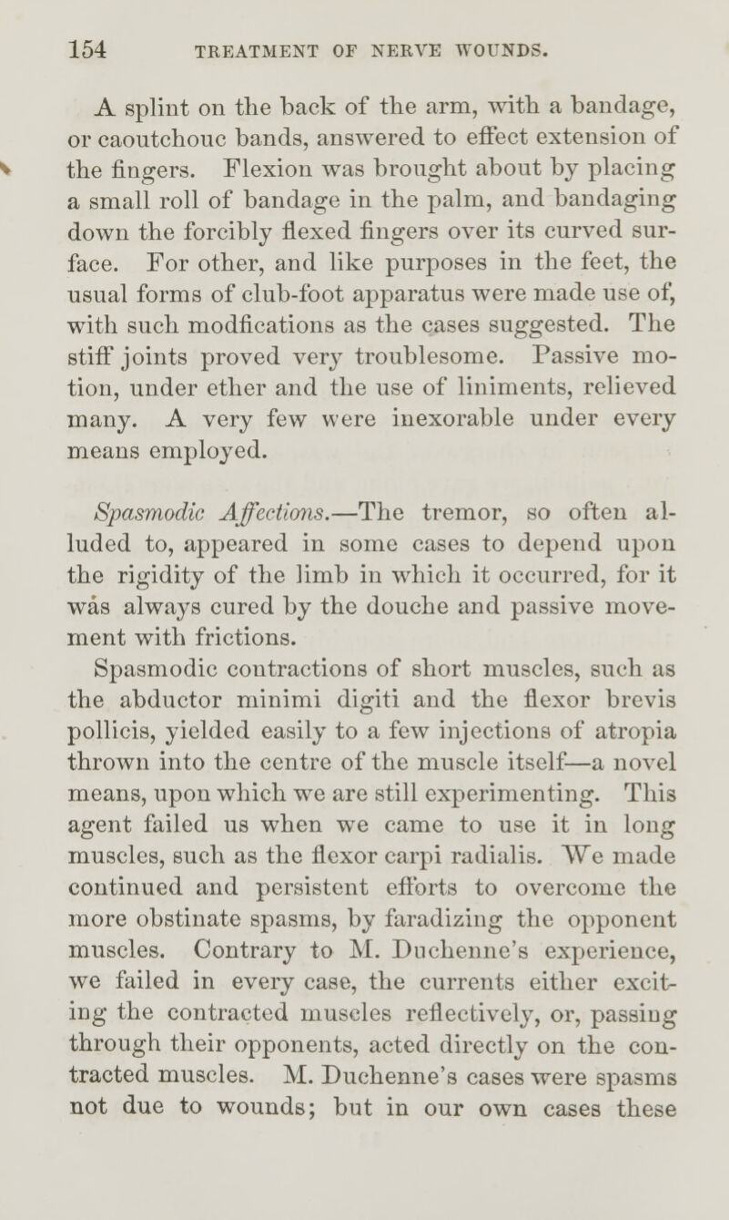 A splint on the back of the arm, with a bandage, or caoutchouc bands, answered to effect extension of the fingers. Flexion was brought about by placing a small roll of bandage in the palm, and bandaging down the forcibly flexed fingers over its curved sur- face. For other, and like purposes in the feet, the usual forms of club-foot apparatus were made use of, with such modfications as the cases suggested. The stifi joints proved very troublesome. Passive mo- tion, under ether and the use of liniments, relieved many. A very few were inexorable under every means employed. Spasmodic AffecUcnis.—The tremor, so often al- luded to, appeared in some cases to depend upon the rigidity of the limb in which it occurred, for it was always cured by the douche and passive move- ment with frictions. Spasmodic contractions of short muscles, such as the abductor minimi digiti and the flexor brevis pollicis, yielded easily to a few injections of atropia thrown into the centre of the muscle itself—a novel means, upon which we are still experimenting. This agent failed us when we came to use it in long muscles, such as the flexor carpi radialis. We made continued and persistent eflbrts to overcome the more obstinate spasms, by faradizing the opponent muscles. Contrary to M. Dnchemie's experience, we failed in every case, the currents either excit- ing the contracted muscles reflectively, or, passing through their opponents, acted directly on the con- tracted muscles. M. Duchenne's cases were spasms not due to wounds; but in our own cases these