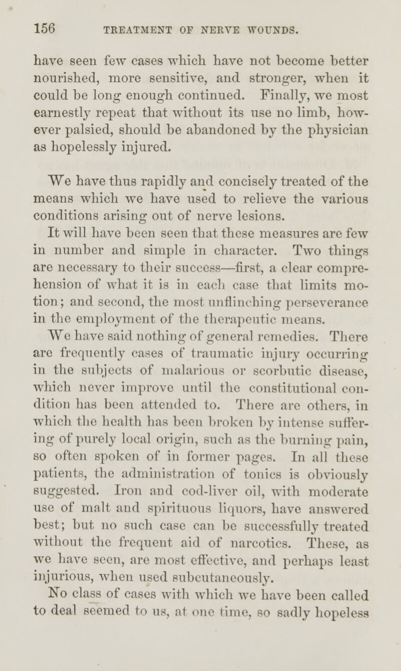 have seen few cases which have not become better nourished, more sensitive, and stronger, when it could be long enough continued. Finally, we most earnestly repeat that without its use no limb, how- ever palsied, should be abandoned by the physician as hopelessly injured. We have thus rapidly and concisely treated of the means which we have used to relieve the various conditions arising out of nerve lesions. It will have been seen that these measures are few in number and simple in character. Two things are necessary to their success—first, a clear compre- hension of what it is in each case that limits mo- tion ; and second, the most unflinching perseverance in the employment of the therapeutic means. We have said nothing of general remedies. There are frequently cases of traumatic injury occurring in the subjects of malarious or scorbutic disease, which never improve until the constitutional con- dition has been attended to. There are others, in which the health has been broken by intense sufier- ing of purely local origin, such as the burning pain, so often spoken of in former pages. In all these patients, the administration of tonics is obviously suggested. Iron and cod-liver oil, with moderate use of malt and spirituous liquors, have answered best; but no such case can be successfully treated without the frequent aid of narcotics. These, as we have seen, are most effective, and perhaps least injurious, when used subcutaneously. No class of cases with which we have been called to deal seemed to us, at one time, so sadly hopeless