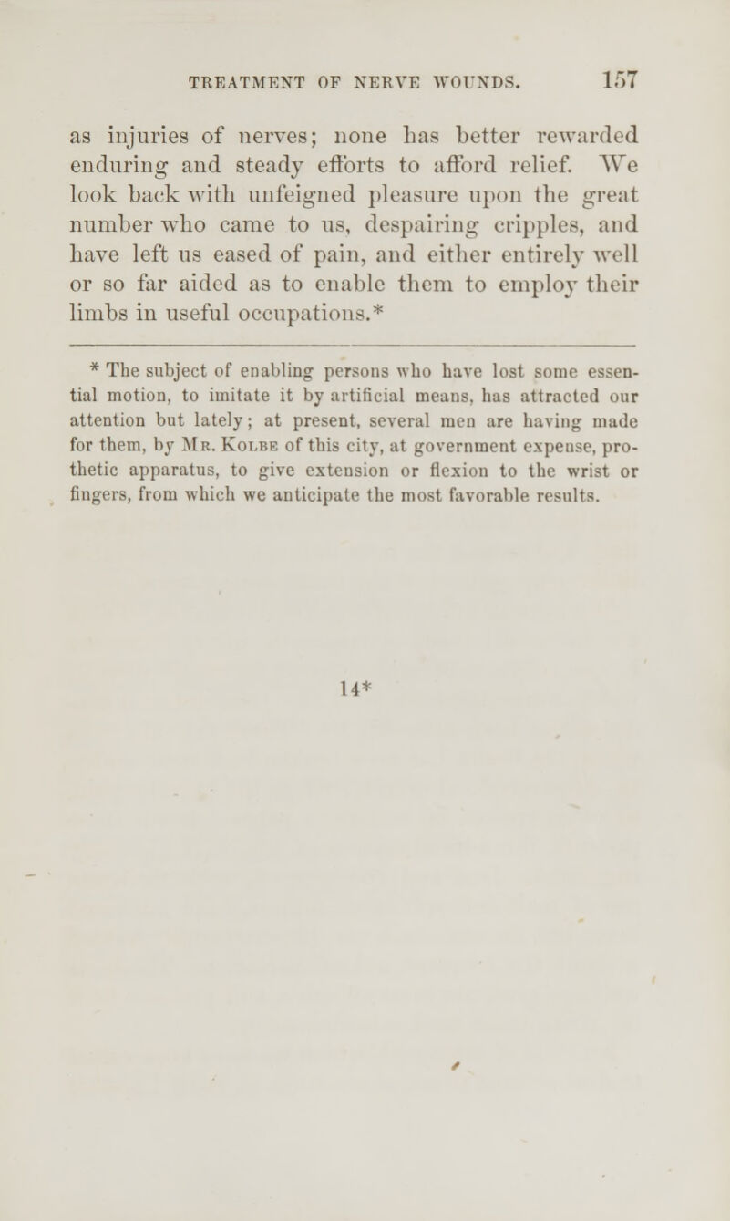 as injuries of nerves; none Las better rewarded enduring and steady etibrts to afford relief. We look back with unfeigned pleasure upon the great number who came to us, despairing cripples, and have left us eased of pain, and either entirely well or so far aided as to enable them to employ their limbs in useful occupations.* * The subject of enabling persons who have lost some essen- tial motion, to imitate it by artificial means, has attracted our attention but lately; at present, several men are having made for them, by Mr. Kolbe of this city, at government expense, pro- thetic apparatus, to give extension or flexion to the wrist or fingers, from which we anticipate the most favorable results. 14*