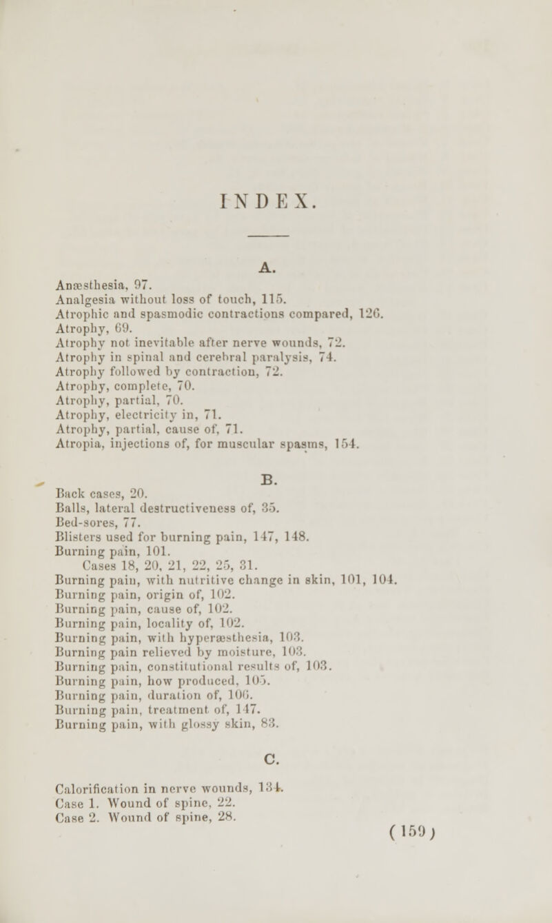 INDEX A. Anoesthesia, 97. Analgesia without loss of touch, 115. Atrophic and spasmodic contractions compared, 120. Atrophy, 09. Atrophy not inevitable after nerve wounds, 72. Atrophy in spinal and cerebral paralysis, 74. Atrophy followed by contraction, 72. Atrophy, complete, 70. Atrophy, partial, 70. Atrophy, electricity in, 71. Atrophy, partial, cause of. 71. Atropia, injections of, for muscular spasms, 154. B. Back cases, 20. Balls, lateral destructiveness of, 35. Bed-sores, 77. Blisters used for burning pain, 147, 148. Burning pain, 101. Cases 18, 20, 21, 22, 25, 31. Burning pain, with nutritive change in skin, 101, 104. Burning pain, origin of, 102. Burning pain, cause of, 102. Burning pain, locality of, 102. Burning pain, with hyperaesthesia, 103. Burning pain relieved by moisture, 103. Burning p.iin, constitutional results of, 103. Burning pain, how produced, 105. Burning pain, duration of, 100. Burning pain, treatment of, 147. Burning pain, with glossy skin, 83. Calorification in nerve wounds, 134. Case 1. Wound of spine, 22. Case 2. Wound of spine, 28. (150;