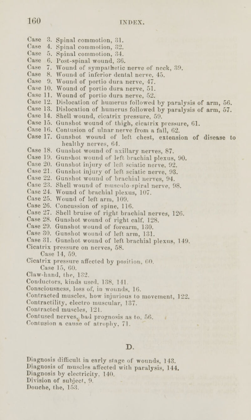 Case 8. Spinal commotion, A. Case 4. Spinal commotion, .2. Case 5. Spinal commotion, 34. Case G. Post-spinal wound, J36, Case 7. Wound of sympathetic nerve of neck, 39, Case 8. Wound of inferior dental nerve, 45. Case 9. Wound of portio dura nerve, 47. Case 10. AVound of portio dura nerve, 51. Case 11. Wound of portio dura nerve, 52. Case 12. Dislocation of humerus followed by paralysis of arm, 56. Case 13. Dislocation of humerus followed by paralysis of arm, 57. Case 14. Shell wound, cicatrix pressure, 59. Case 15. Gunshot wound of thigh, cicatrix pressure, Gl. Case IG. Contusion of ulnar nerve from a fall, G2. Case 17. Gunshot wound of left chest, extension of disease to healthy nerves, G4. Case 18. Gunshot wound of axillary nerves, 87. Case 19. Gunshot wound of left brachial plexus, 90. Case 20. Gunshot injury of left sciatic nerve. 92. Case 21. Gunshot injury of left sciatic nerve, 93. Case 22. Gunshot wound of brachial nerves, 94. Case 23. Shell wound of musculo-spiral nerve, 98. Case 24. Wound of brachial plexus, 107. Case 25. Wound of left arm, 109. Case 26. Concussion of spine, 116. Case 27. Shell bruise of right brachial nerves, 126. Case 28. Gunshot wound of right calf, 128. Case 29. Gunshot wound of forearm, 130. Case 30. Gunshot wound of left arm, 131. Case 31. Gunshot wound of left brachial plexus, 149. Cicatrix pressure on nerves, 58. Case 14, 59. Cicatrix pressure affected by position, GO. Case 15, GO. Claw-hand, the, 132. Conductors, kinds used. 138, 141, Consciousness, loss of, in wounds, IG. Contracted muscles, how injurious to movement, 122. Contractility, electro muscular, 137. Contracted muscles, 121. Contused nerves, bad prognosis as to. 56. Contusion a cause of alrnpliy. 71. Diagnosis difficult in early stage of wounds, 143. Diagnosis of muscles affected with paralysis, 144. Diagnosis by electricity. 140. Division of subject. 9. Douche, the, 153.