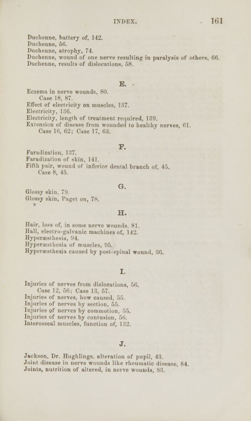 Duchenne, battery of, 142. Duchenne, 50. Duchenne, atrophy, 74. Duchenne, wound of one nerve resulting in paralysis of others, 00. Duchenne, results of dislocations, 58. E. . Eczema in nerve wounds, 80. Case 18, 87. Effect of electricity on muscles, 137. Electricity, lo6. Electricity, length of treatment required, 130. Extension of disease from wounded to bealihy nerves, 01. Case 10, 02; Case 17, 03. F. Faradization, 1?>~. Faradization of skin, 141. Fifth pair, wound of inferior dental branch of, 45. Case 8, 45. G. Glossy skin, 79. Glossy skin, Paget on, 78. H. Hair, loss of, in some nerve wounds, 81. Hall, electro-galvanic machines of, 142. Hyperaesthesia, 94. Hyperaeslhesia of muscles, 95. Hyperaesthesia caused by post-spinal wound, 3G. Injuries of nerves from dislocations, 56. Case 12, .56; Case 13, 57. Injuries of nerves, how caused, 55. Injuries of nerves by section, 55. Injuries of nerves by commotion, 55. Injuries of nerves by contusion, 50. Interosseal muscles, function of, 132. Jackson, Dr. Hughlings. alteration of pupil, 43. Joint disease in nerve wounds like rheumatic disease, 84. Joints, nutrition of altered, in nerve wounds, 83.