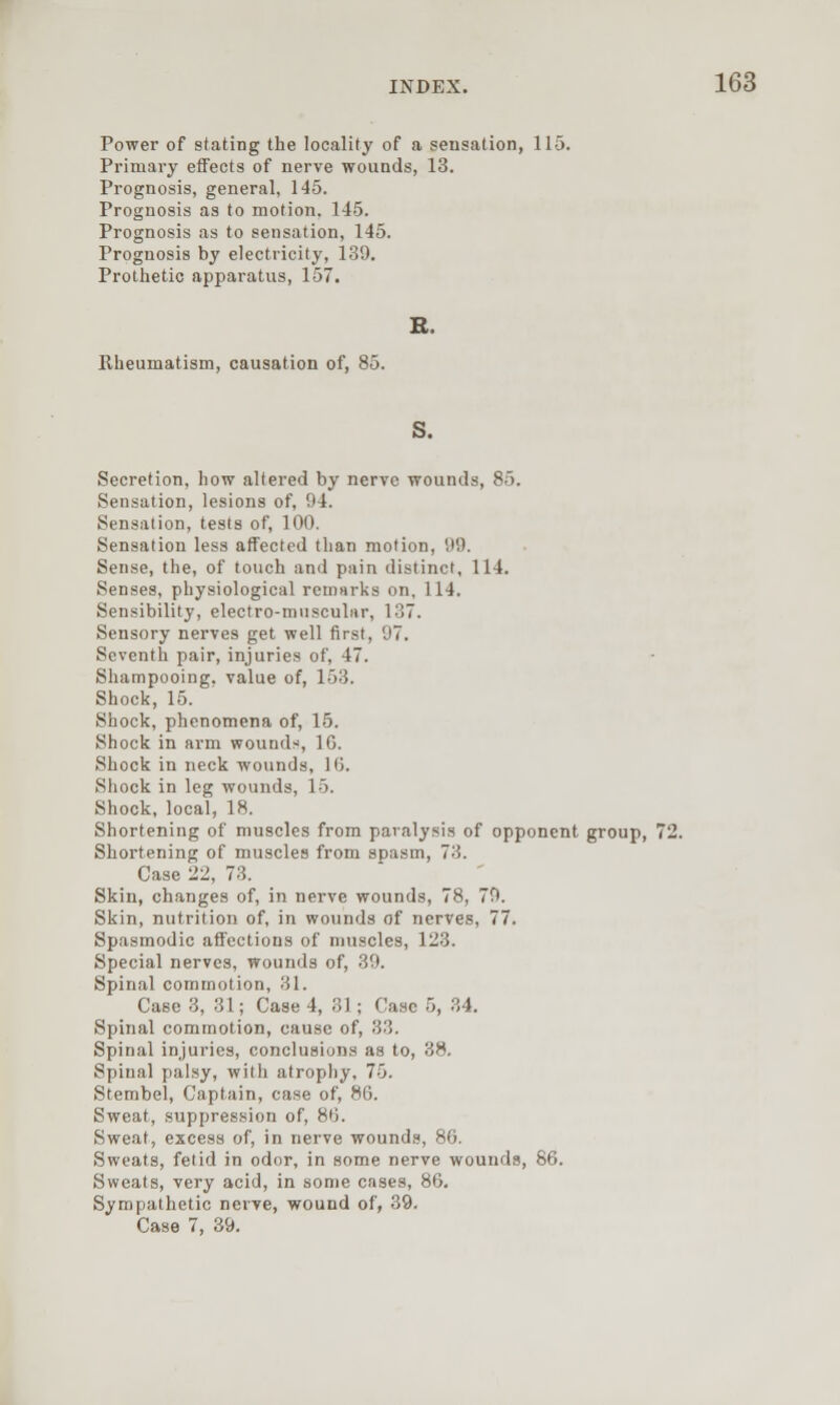 Power of stating the locality of a sensation, 115. Primary effects of nerve wounds, 13. Prognosis, general, 145. Prognosis as to motion. 145. Prognosis as to sensation, 145. Prognosis by electricity, 139. Prothetic apparatus, 157. B. Rheumatism, causation of, 85. S. Secretion, how altered by nerve wounds, 85. Sensation, lesions of, 94. Sensation, tests of, 100. Sensation less affected than motion, 99. Sense, the, of touch and pain distinct, 114. Senses, physiological remarks on, 114. Sensibility, electro-muscular, 137. Sensory nerves get well first, 97. Seventh pair, injuries of, 47. Shampooing, value of, 153. Shock, 15. Shock, phenomena of, 15. Shock in arm wounds, 16. Shock in neck ■wounds, 16. Shock in leg wounds, 15. Shock, local, 18. Shortening of muscles from paralysis of opponent group, 72. Shortening of muscles from spasm, 73. Case 22, 73. Skin, changes of, in nerve wounds, 78, 70. Skin, nutrition of, in wounds of nerves, 77. Spasmodic affections of muscles, 123. Special nerves, wounds of, 39. Spinal commotion, 31. Case 3, 31; Case 4, 31; Case 5, 34. Spinal commotion, cause of, 33. Spinal injuries, conclusions as to, 38. Spinal palsy, with atrophy, 75. Stembel, Captain, case of, 86. Sweat, suppression of, 86. Sweat, excess of, in nerve wounds, 86. Sweats, fetid in odor, in some nerve wounds, 86. Sweats, very acid, in some cases, 86. Sympathetic nerve, wound of, 39. Case 7, 39.