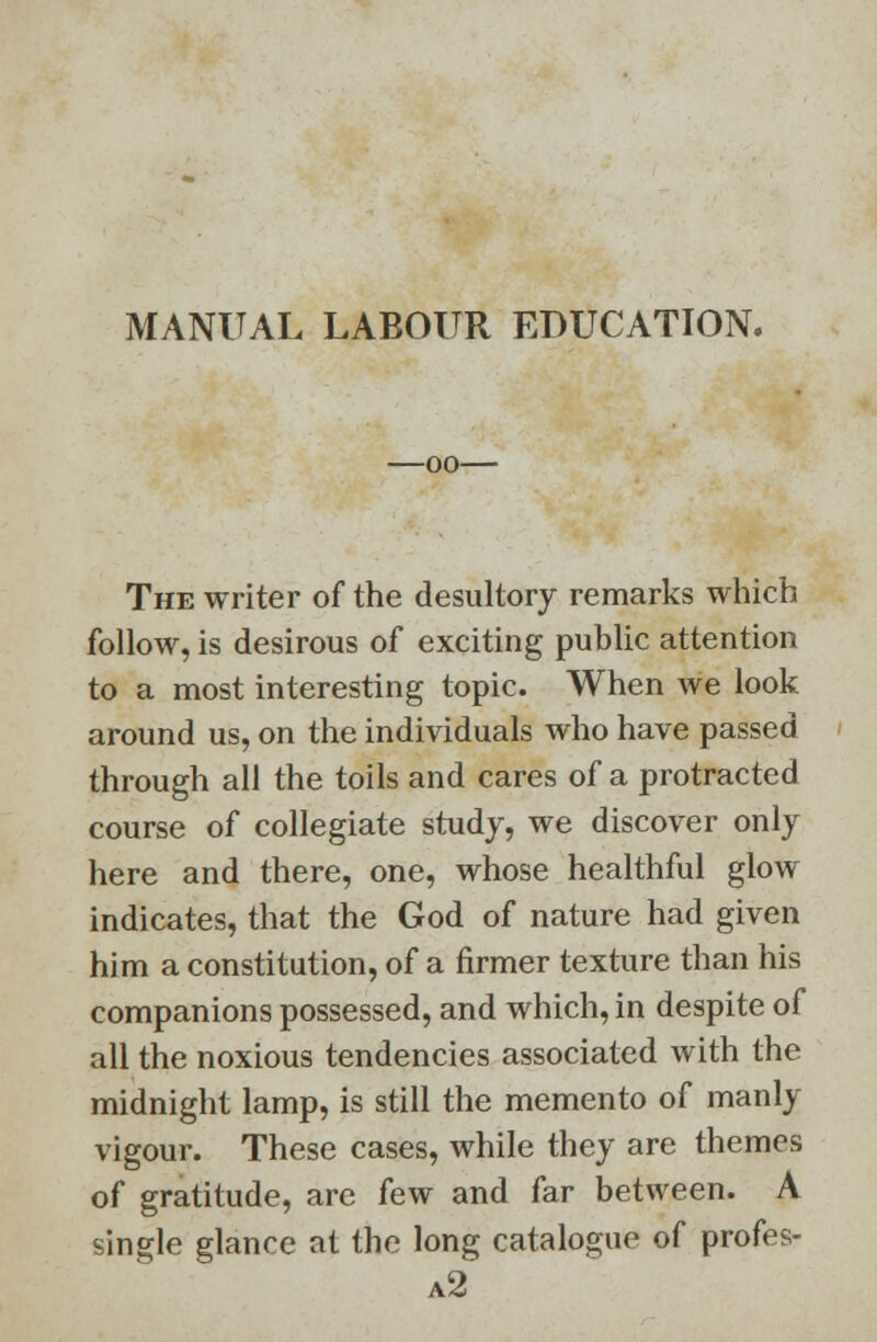 MANUAL LABOUR EDUCATION. -oo- The writer of the desultory remarks which follow, is desirous of exciting public attention to a most interesting topic. When we look around us, on the individuals who have passed through all the toils and cares of a protracted course of collegiate study, we discover only here and there, one, whose healthful glow indicates, that the God of nature had given him a constitution, of a firmer texture than his companions possessed, and which, in despite of all the noxious tendencies associated with the midnight lamp, is still the memento of manly vigour. These cases, while they are themes of gratitude, are few and far between. A single glance at the long catalogue of profes- a2