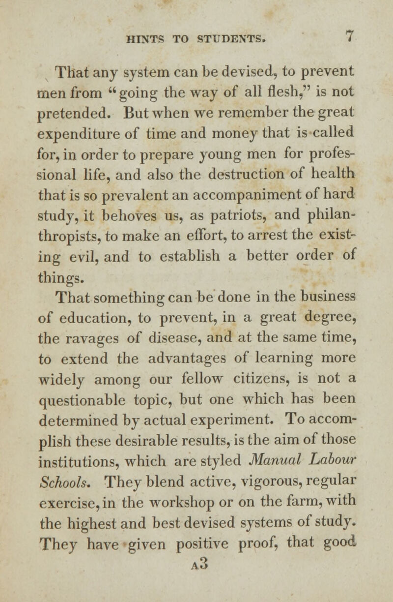 That any system can be devised, to prevent men from  going the way of all flesh, is not pretended. But when we remember the great expenditure of time and money that is called for, in order to prepare young men for profes- sional life, and also the destruction of health that is so prevalent an accompaniment of hard study, it behoves us, as patriots, and philan- thropists, to make an effort, to arrest the exist- ing evil, and to establish a better order of things. That something can be done in the business of education, to prevent, in a great degree, the ravages of disease, and at the same time, to extend the advantages of learning more widely among our fellow citizens, is not a questionable topic, but one which has been determined by actual experiment. To accom- plish these desirable results, is the aim of those institutions, which are styled Manual Labour Schools. They blend active, vigorous, regular exercise, in the workshop or on the farm, with the highest and best devised systems of study. They have given positive proof, that good a3