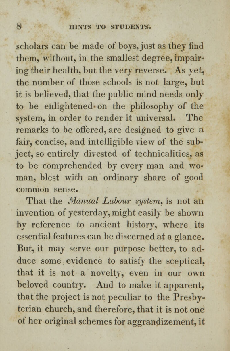 scholars can be made of boys, just as they find them, without, in the smallest degree, impair- ing their health, but the very reverse. As yet, the number of those schools is not large, but it is believed, that the public mind needs only to be enlightened on the philosophy of the system, in order to render it universal. The remarks to be offered, are designed to give a fair, concise, and intelligible view of the sub- ject, so entirely divested of technicalities, as to be comprehended by every man and wo- man, blest with an ordinary share of good common sense. That the Manual Labour system, is not an invention of yesterday, might easily be shown by reference to ancient history, where its essential features can be discerned at a glance. But, it may serve our purpose better, to ad- duce some evidence to satisfy the sceptical, that it is not a novelty, even in our own beloved country. And to make it apparent, that the project is not peculiar to the Presby- terian church, and therefore, that it is not one of her original schemes for aggrandizement, it