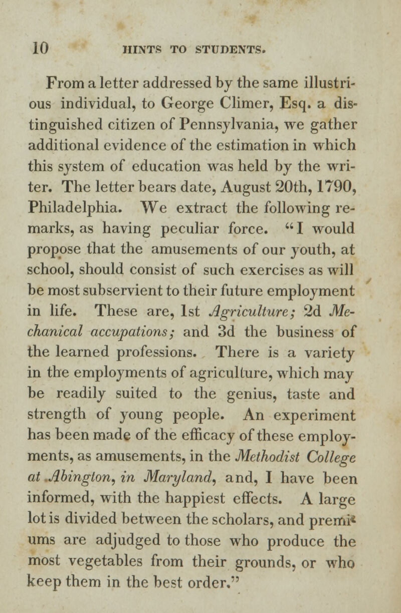 From a letter addressed by the same illustri- ous individual, to George Climer, Esq. a dis- tinguished citizen of Pennsylvania, we gather additional evidence of the estimation in which this system of education was held by the wri- ter. The letter bears date, August 20th, 1790, Philadelphia. We extract the following re- marks, as having peculiar force.  I would propose that the amusements of our youth, at school, should consist of such exercises as will be most subservient to their future employment in life. These are, 1st Agriculture; 2d Me- chanical accupations; and 3d the business of the learned professions. There is a variety in the employments of agriculture, which may be readily suited to the genius, taste and strength of young people. An experiment has been made of the efficacy of these employ- ments, as amusements, in the Methodist College at Abington, in Maryland, and, I have been informed, with the happiest effects. A large lot is divided between the scholars, and premi* urns are adjudged to those who produce the most vegetables from their grounds, or who keep them in the best order.