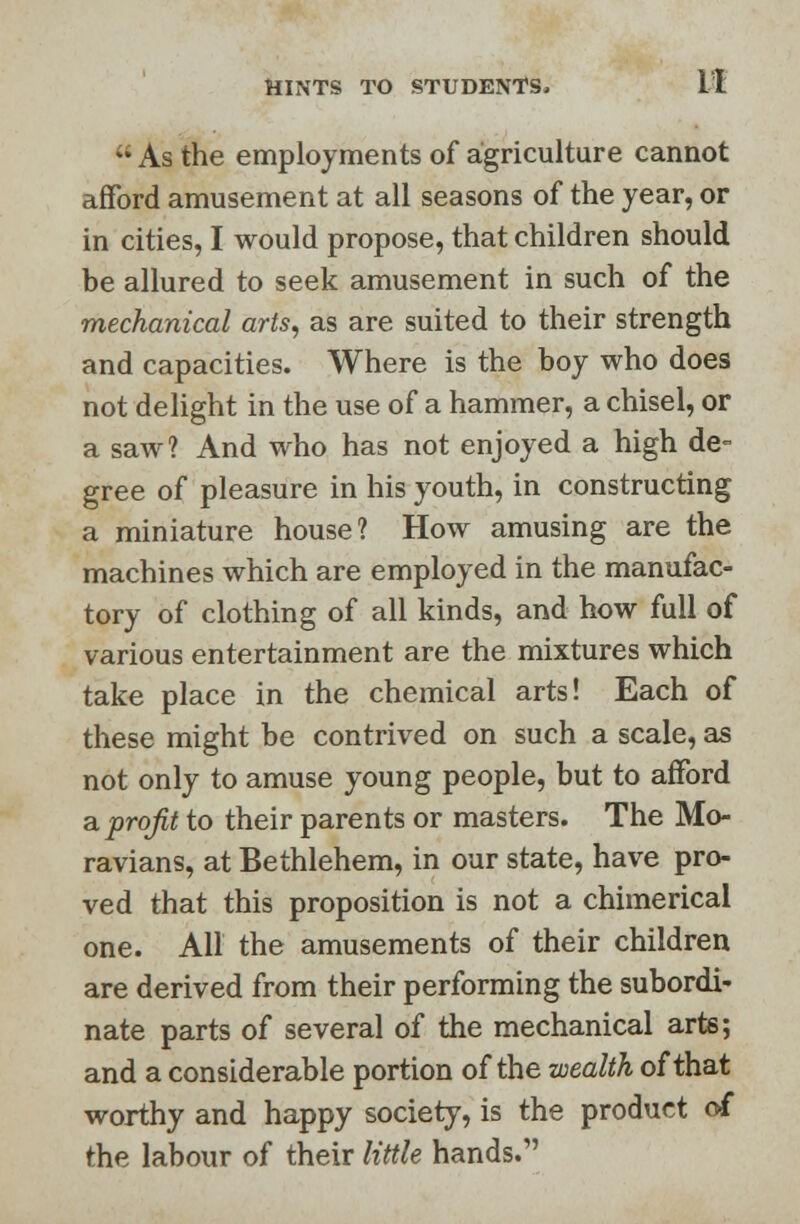 ;* As the employments of agriculture cannot afford amusement at all seasons of the year, or in cities, I would propose, that children should be allured to seek amusement in such of the mechanical arts, as are suited to their strength and capacities. Where is the boy who does not delight in the use of a hammer, a chisel, or a saw? And who has not enjoyed a high de- gree of pleasure in his youth, in constructing a miniature house? How amusing are the machines which are employed in the manufac- tory of clothing of all kinds, and how full of various entertainment are the mixtures which take place in the chemical arts! Each of these might be contrived on such a scale, as not only to amuse young people, but to afford a. profit to their parents or masters. The Mo- ravians, at Bethlehem, in our state, have pro- ved that this proposition is not a chimerical one. All the amusements of their children are derived from their performing the subordi- nate parts of several of the mechanical arts; and a considerable portion of the wealth of that worthy and happy society, is the product of the labour of their little hands.