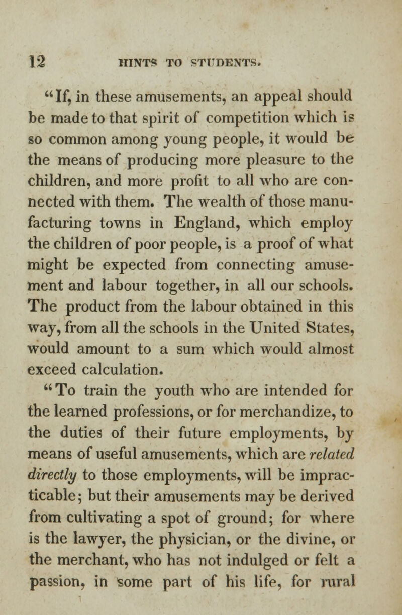 If, in these amusements, an appeal should be made to that spirit of competition which is so common among young people, it would be the means of producing more pleasure to the children, and more profit to all who are con- nected with them. The wealth of those manu- facturing towns in England, which employ the children of poor people, is a proof of what might be expected from connecting amuse- ment and labour together, in all our schools. The product from the labour obtained in this way, from all the schools in the United States, would amount to a sum which would almost exceed calculation.  To train the youth who are intended for the learned professions, or for merchandize, to the duties of their future employments, by means of useful amusements, which are related directly to those employments, will be imprac- ticable ; but their amusements may be derived from cultivating a spot of ground; for where is the lawyer, the physician, or the divine, or the merchant, who has not indulged or felt a passion, in some part of his life, for rural