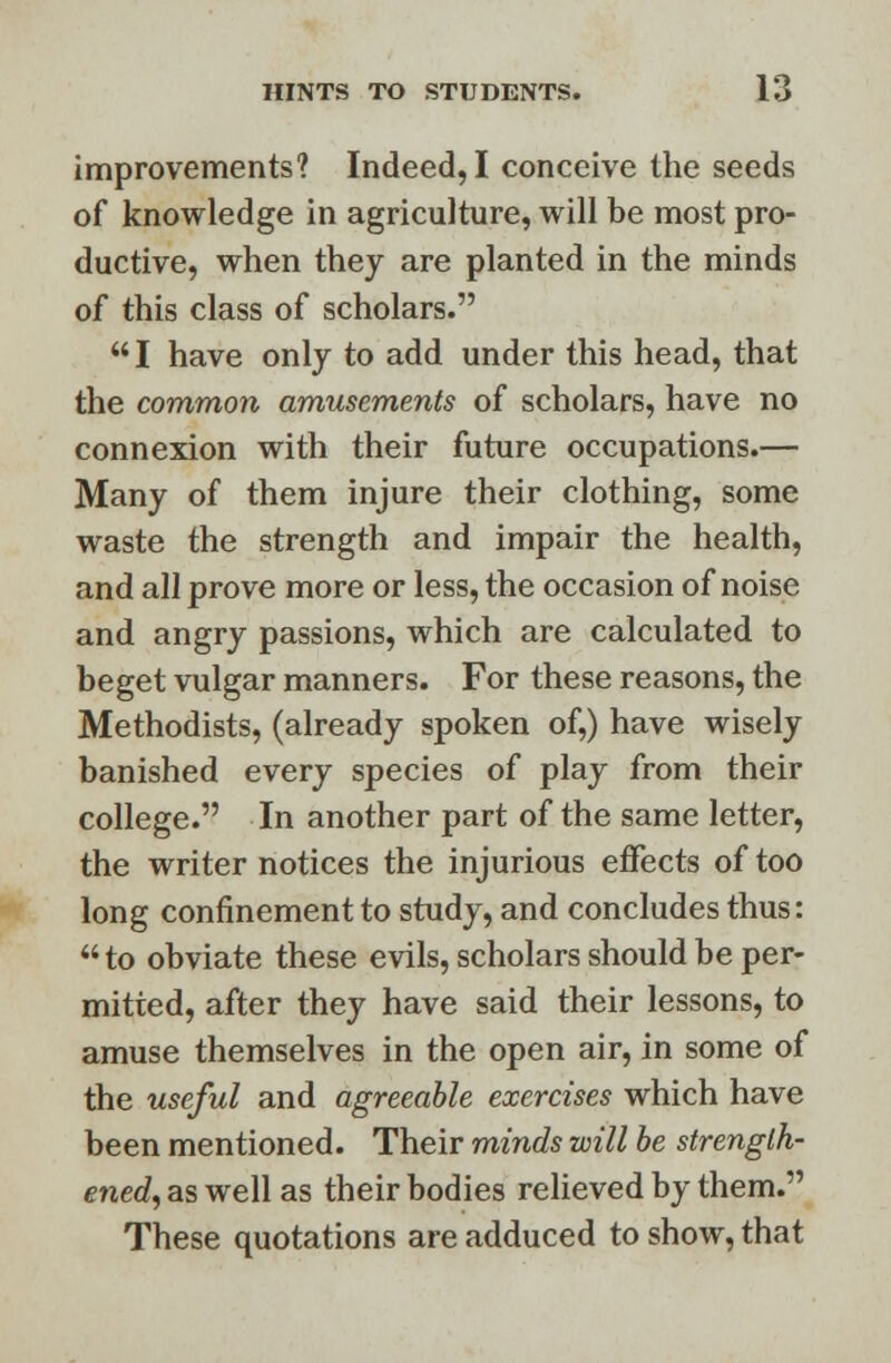 improvements? Indeed, I conceive the seeds of knowledge in agriculture, will be most pro- ductive, when they are planted in the minds of this class of scholars. I have only to add under this head, that the common amusements of scholars, have no connexion with their future occupations.— Many of them injure their clothing, some waste the strength and impair the health, and all prove more or less, the occasion of noise and angry passions, which are calculated to beget vulgar manners. For these reasons, the Methodists, (already spoken of,) have wisely banished every species of play from their college. In another part of the same letter, the writer notices the injurious effects of too long confinement to study, and concludes thus:  to obviate these evils, scholars should be per- mitted, after they have said their lessons, to amuse themselves in the open air, in some of the useful and agreeable exercises which have been mentioned. Their minds will be strength- ened, as well as their bodies relieved by them. These quotations are adduced to show, that