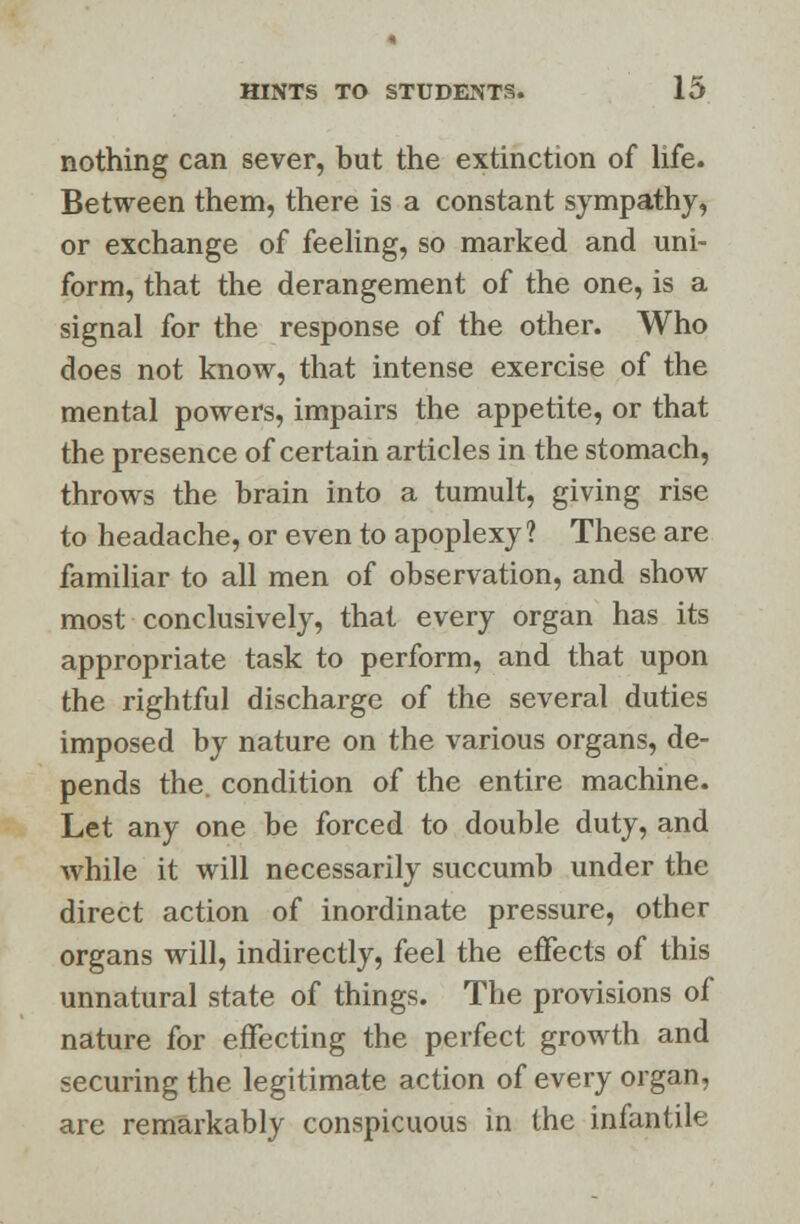 nothing can sever, but the extinction of life. Between them, there is a constant sympathy, or exchange of feeling, so marked and uni- form, that the derangement of the one, is a signal for the response of the other. Who does not know, that intense exercise of the mental powers, impairs the appetite, or that the presence of certain articles in the stomach, throws the brain into a tumult, giving rise to headache, or even to apoplexy? These are familiar to all men of observation, and show most conclusively, that every organ has its appropriate task to perform, and that upon the rightful discharge of the several duties imposed by nature on the various organs, de- pends the. condition of the entire machine. Let any one be forced to double duty, and while it will necessarily succumb under the direct action of inordinate pressure, other organs will, indirectly, feel the effects of this unnatural state of things. The provisions of nature for effecting the perfect growth and securing the legitimate action of every organ, are remarkably conspicuous in the infantile