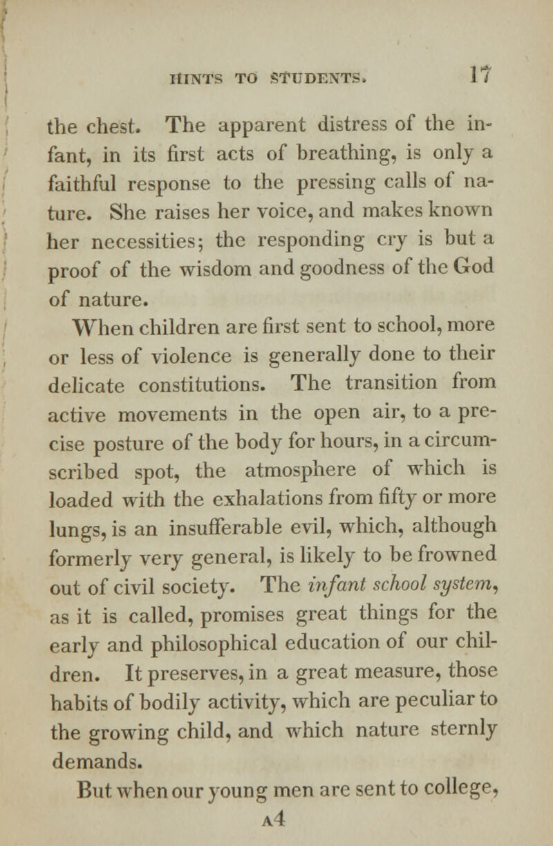 the chest. The apparent distress of the in- fant, in its first acts of breathing, is only a faithful response to the pressing calls of na- ture. She raises her voice, and makes known her necessities; the responding cry is but a proof of the wisdom and goodness of the God of nature. When children are first sent to school, more or less of violence is generally done to their delicate constitutions. The transition from active movements in the open air, to a pre- cise posture of the body for hours, in a circum- scribed spot, the atmosphere of which is loaded with the exhalations from fifty or more lungs, is an insufferable evil, which, although formerly very general, is likely to be frowned out of civil society. The infant school system, as it is called, promises great things for the early and philosophical education of our chil- dren. It preserves, in a great measure, those habits of bodily activity, which are peculiar to the growing child, and which nature sternly demands. But when our young men are sent to college, a4