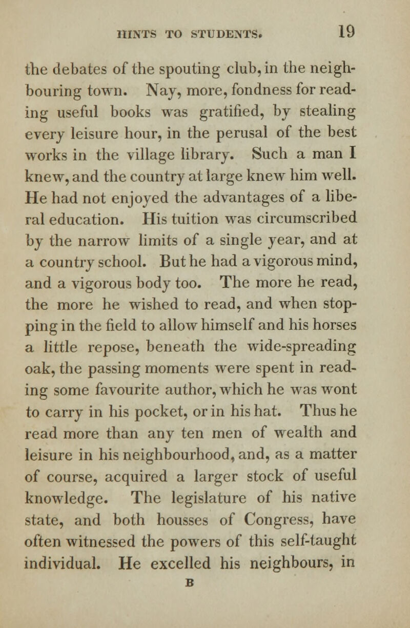the debates of the spouting club, in the neigh- bouring town. Nay, more, fondness for read- ing useful books was gratified, by stealing every leisure hour, in the perusal of the best works in the village library. Such a man I knew, and the country at large knew him well. He had not enjoyed the advantages of a libe- ral education. His tuition was circumscribed by the narrow limits of a single year, and at a country school. But he had a vigorous mind, and a vigorous body too. The more he read, the more he wished to read, and when stop- ping in the field to allow himself and his horses a little repose, beneath the wide-spreading oak, the passing moments were spent in read- ing some favourite author, which he was wont to carry in his pocket, or in his hat. Thus he read more than any ten men of wealth and leisure in his neighbourhood, and, as a matter of course, acquired a larger stock of useful knowledge. The legislature of his native state, and both housses of Congress, have often witnessed the powers of this self-taught individual. He excelled his neighbours, in