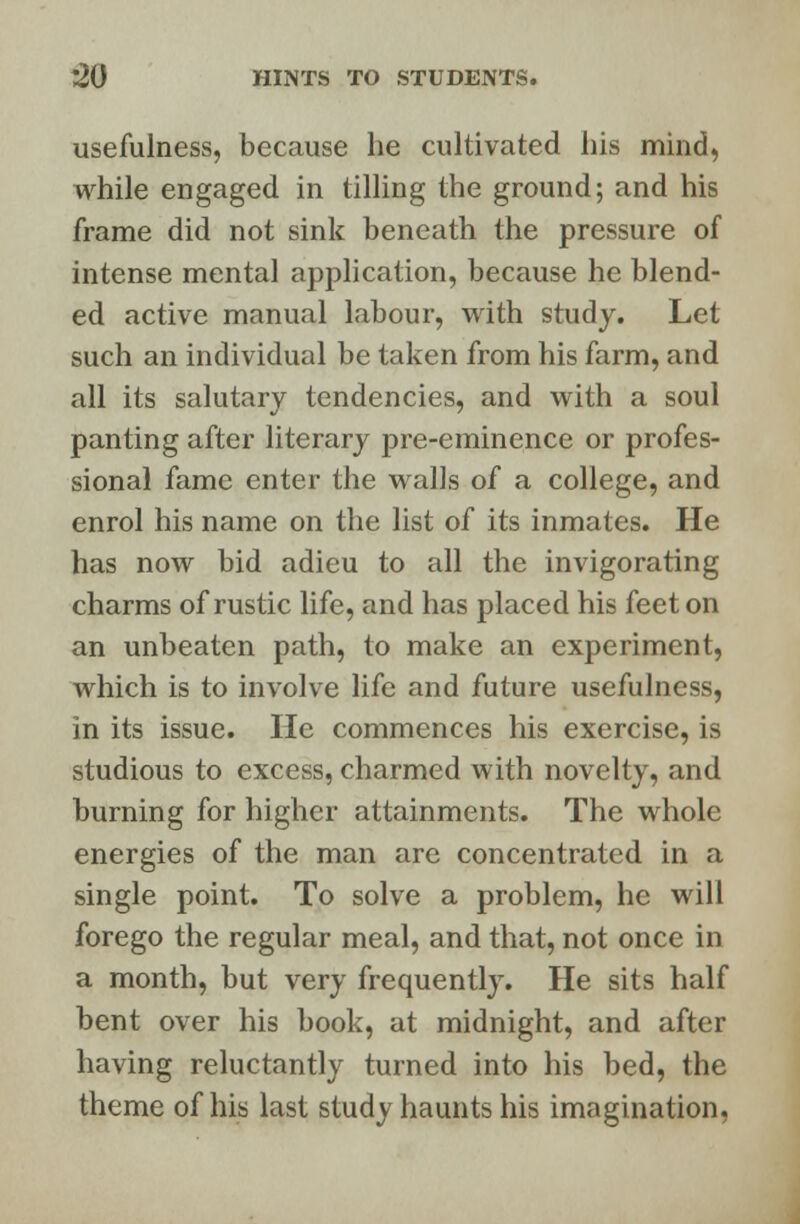 usefulness, because he cultivated his mind, while engaged in tilling the ground; and his frame did not sink beneath the pressure of intense mental application, because he blend- ed active manual labour, with study. Let such an individual be taken from his farm, and all its salutary tendencies, and with a soul panting after literary pre-eminence or profes- sional fame enter the walls of a college, and enrol his name on the list of its inmates. He has now bid adieu to all the invigorating charms of rustic life, and has placed his feet on an unbeaten path, to make an experiment, which is to involve life and future usefulness, in its issue. He commences his exercise, is studious to excess, charmed with novelty, and burning for higher attainments. The whole energies of the man are concentrated in a single point. To solve a problem, he will forego the regular meal, and that, not once in a month, but very frequently. He sits half bent over his book, at midnight, and after having reluctantly turned into his bed, the theme of his last study haunts his imagination,