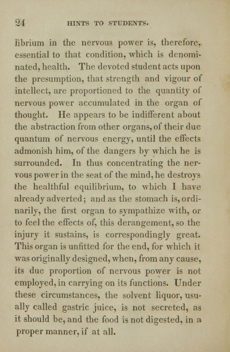 librium in the nervous power is, therefore, essential to that condition, which is denomi- nated, health. The devoted student acts upon the presumption, that strength and vigour of intellect, are proportioned to the quantity of nervous power accumulated in the organ of thought. He appears to be indifferent about the abstraction from other organs, of their due quantum of nervous energy, until the effects admonish him, of the dangers by which he is surrounded. In thus concentrating the ner- vous power in the seat of the mind, he destroys the healthful equilibrium, to which I have already adverted; and as the stomach is, ordi- narily, the first organ to sympathize with, or to feel the effects of, this derangement, so the injury it sustains, is correspondingly great. This organ is unfitted for the end, for which it was originally designed, when, from any cause, its due proportion of nervous power is not employed, in carrying on its functions. Under these circumstances, the solvent liquor, usu- ally called gastric juice, is not secreted, as it should be, and the food is not digested, in a proper manner, if at all.