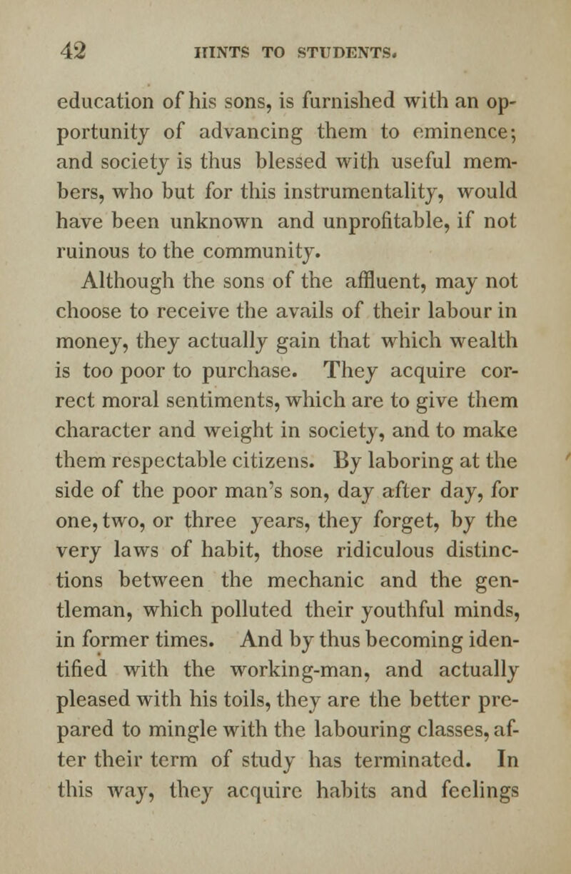 education of his sons, is furnished with an op- portunity of advancing them to eminence; and society is thus blessed with useful mem- bers, who but for this instrumentality, would have been unknown and unprofitable, if not ruinous to the community. Although the sons of the affluent, may not choose to receive the avails of their labour in money, they actually gain that which wealth is too poor to purchase. They acquire cor- rect moral sentiments, which are to give them character and weight in society, and to make them respectable citizens. By laboring at the side of the poor man's son, day after day, for one, two, or three years, they forget, by the very laws of habit, those ridiculous distinc- tions between the mechanic and the gen- tleman, which polluted their youthful minds, in former times. And by thus becoming iden- tified with the working-man, and actually pleased with his toils, they are the better pre- pared to mingle with the labouring classes, af- ter their term of study has terminated. In this way, they acquire habits and feelings