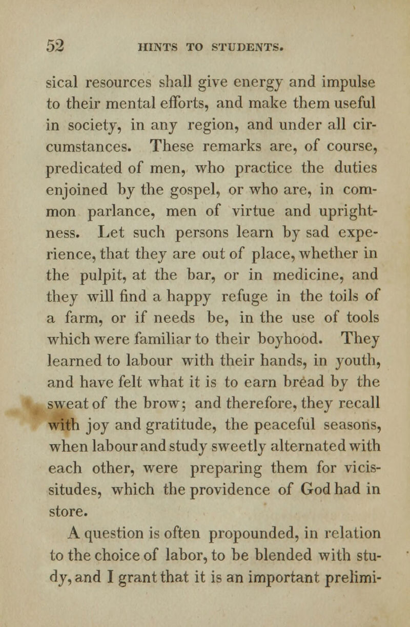 sical resources shall give energy and impulse to their mental efforts, and make them useful in society, in any region, and under all cir- cumstances. These remarks are, of course, predicated of men, who practice the duties enjoined by the gospel, or who are, in com- mon parlance, men of virtue and upright- ness. Let such persons learn by sad expe- rience, that they are out of place, whether in the pulpit, at the bar, or in medicine, and they will find a happy refuge in the toils of a farm, or if needs be, in the use of tools which were familiar to their boyhood. They learned to labour with their hands, in youth, and have felt what it is to earn bread by the sweat of the brow; and therefore, they recall with joy and gratitude, the peaceful seasons, when labour and study sweetly alternated with each other, were preparing them for vicis- situdes, which the providence of God had in store. A question is often propounded, in relation to the choice of labor, to be blended with stu- dy, and I grant that it is an important prelimi-