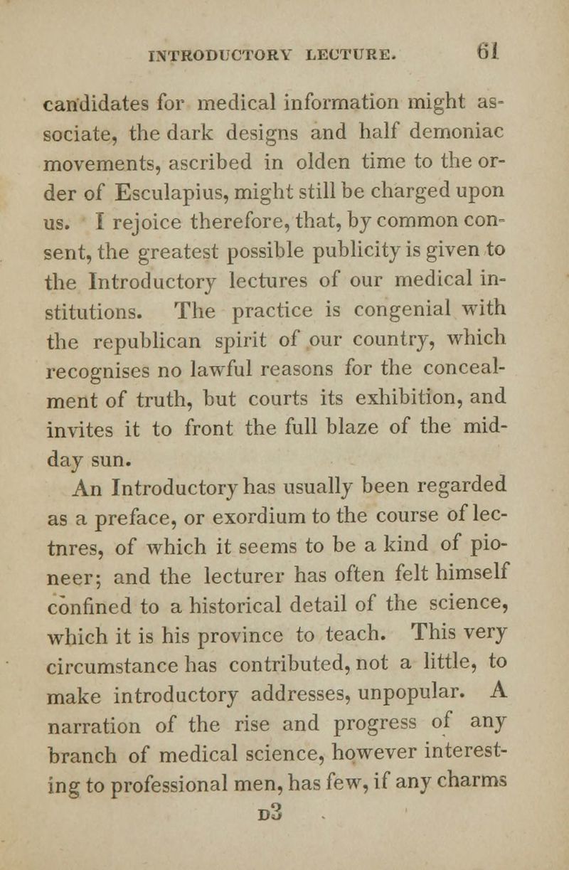 candidates for medical information might as- sociate, the dark designs and half demoniac movements, ascribed in olden time to the or- der of Esculapius, might still be charged upon us. I rejoice therefore, that, by common con- sent, the greatest possible publicity is given to the Introductory lectures of our medical in- stitutions. The practice is congenial with the republican spirit of our country, which recognises no lawful reasons for the conceal- ment of truth, but courts its exhibition, and invites it to front the full blaze of the mid- day sun. An Introductory has usually been regarded as a preface, or exordium to the course of lec- tnres, of which it seems to be a kind of pio- neer; and the lecturer has often felt himself confined to a historical detail of the science, which it is his province to teach. This very circumstance has contributed, not a little, to make introductory addresses, unpopular. A narration of the rise and progress of any branch of medical science, however interest- ing to professional men, has few, if any charms d3 .