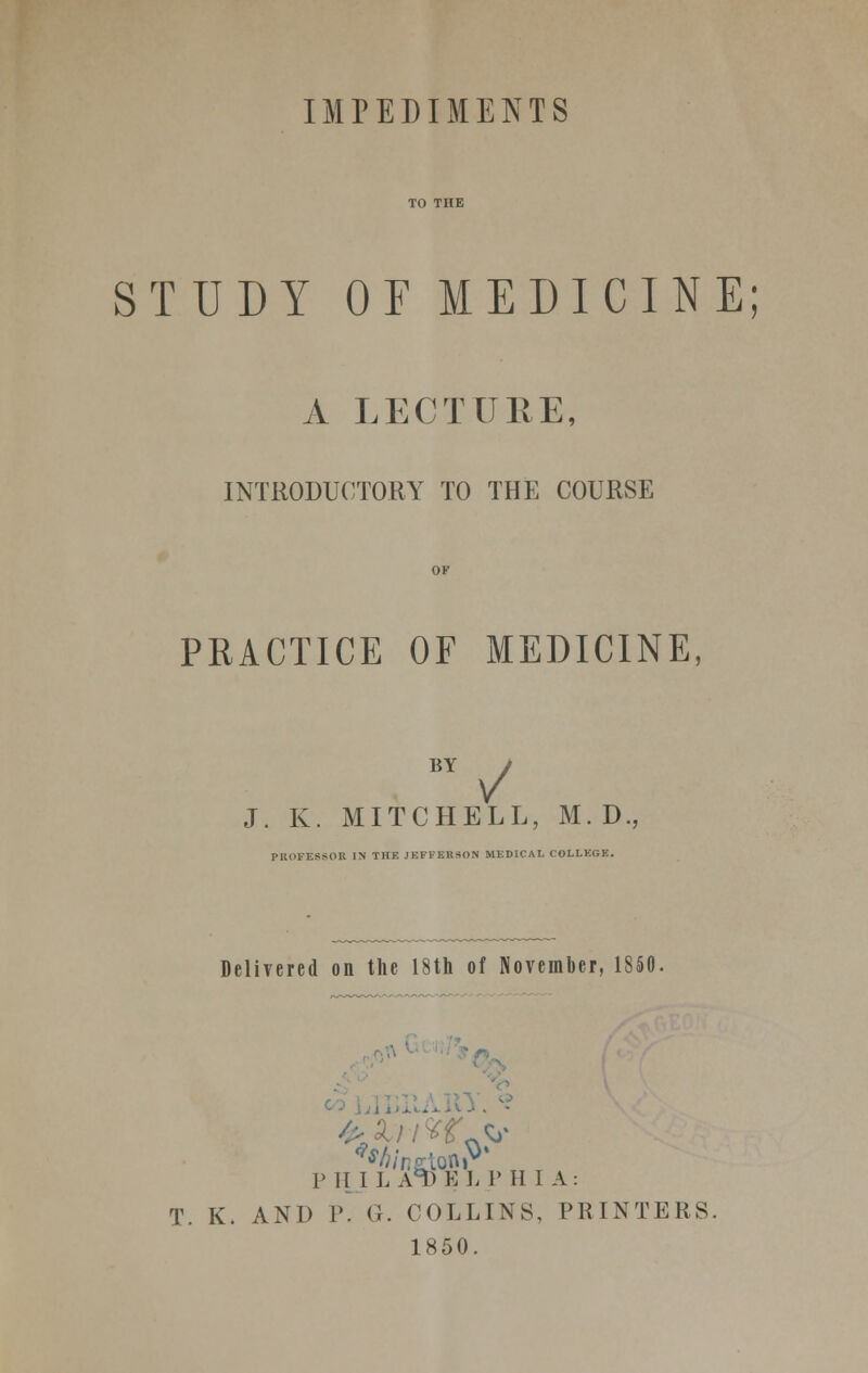 IMPEDIMENTS STUDY OF MEDICINE; A LECTURE, INTRODUCTORY TO THE COURSE PRACTICE OF MEDICINE BY J. K. MITCHELL, M. D. PROFESSOR IN THE JEFFERSON MEDICAL COLLEGE. Delivered on the 18th of November, 1850. P H I L A*l) E L P H I A: T. K. AND r. G. COLLINS, PRINTERS. 1850.