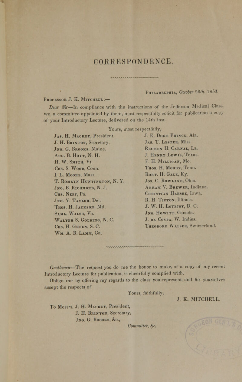 CORRESPONDENCE Philadelphia, October Wth, 1850. Professor J. K. Mitchell:— Dear Sir—In compliance with the instructions of the Jefferson Medical Class, we, a committee appointed by them, most respectfully solicit for publication a copy of your Introductory Lecture, delivered on the 14di inst. Yours, most respectfully, Jas. H. Macket, President. J. H. Brinton, Secretary. Jno. G. Brooks, Maine. Aug. B. Hott, N. H. H. W. Smith, Vt. Chs. S. Wood, Conn. I. L. Moore, Mass. T. ROMETX HuNTINRTOJf, N. Y. Jno. B. Richmond, N. J. Chs. Neff, Pa. Jno. Y. Taylor, Del. Thos. H. Jackson, Md. Saml. Walsh, Va. Walter S. Golding, N. C. Chs. H. Green, S. C. Wm. a. B. Lamm, Gn. J. E. Doke Prince, Ala. Jas. T. Lester, Miss. Reuben H. Carnal, La. J. Henry Lewis, Texas. F. H. MiLLIGAN, xMo. Thos. H. Moody, Tenn. RoBT. H. Gale, Ky. Jos. C. Rowland, Ohio. Abram V. Brewer, Indiana. Christian Hersue, Iowa. R. H. Tipton, Illinois. J. W. H. LovEJOY, D. C. Jno. Howitt, Canada. J. da Costa, W. Indies. Theodore Walser, Switzerland. Gentlemen—The request you do me the honor to make, of a copy of my recent Introductory Lecture for |)ublication, is cheerfully complied with. Oblige me by offering my regards to the class you represent, and for yourselves accept the respects of Yours, faithfully, J. K. MITCHELL. To Messrs. J. H. Mackey, President, J. H. Brinton, Secretary, Jno. G. Brooks, &c., Commillee, ifc.