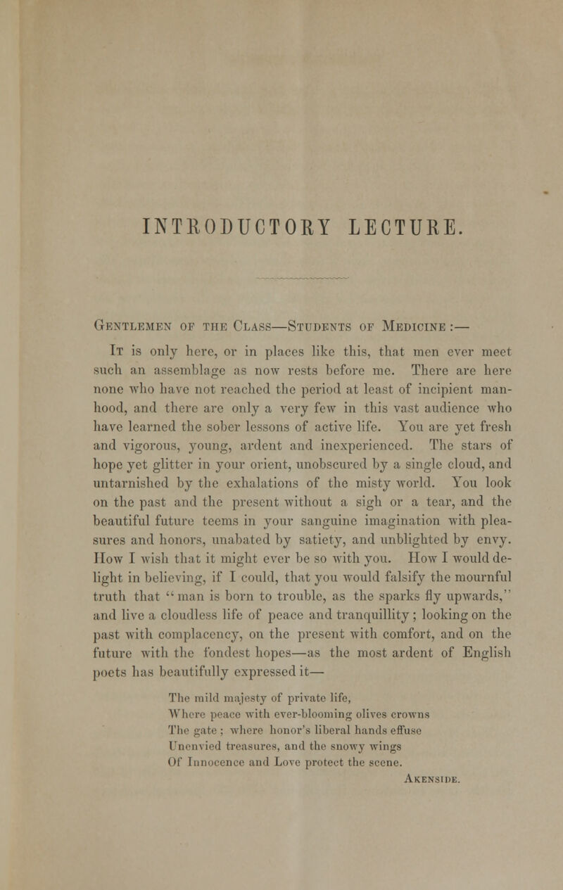 INTEODUCTORY LECTURE. Gentlemen of the Class—Students of Medicine :— It is only here, oi* in places like this, that men ever meet such an assemblage as now rests before me. There are here none who have not reached the period at least of incipient man- hood, and there are only a very few in this vast audience who have learned the sober lessons of active life. You are yet fresh and vigorous, young, ardent and inexperienced. The stars of hope yet glitter in your orient, unobscured by a single cloud, and untarnished by the exhalations of the misty world. You look on the past and the present without a sigh or a tear, and the beautiful future teems in your sanguine imagination with plea- sures and honors, unabated by satiety, and unblighted by envy. How I wish that it might ever be so with you. How I would de- light in believing, if I could, that you would falsify the mournful truth that  man is born to trouble, as the sparks fly upwards, and live a cloudless life of peace and tranquillity; looking on the past with complacency, on the present with comfort, and on the future with the fondest hopes—as the most ardent of English poets has beautifully expressed it— The mild majesty of private life, Where peace with ever-blooming olives crowns The gate ; where honor's liberal hands effuse Unenvicd treasures, and the snowy wings Of Innocence and Love protect the scene. Akenside.