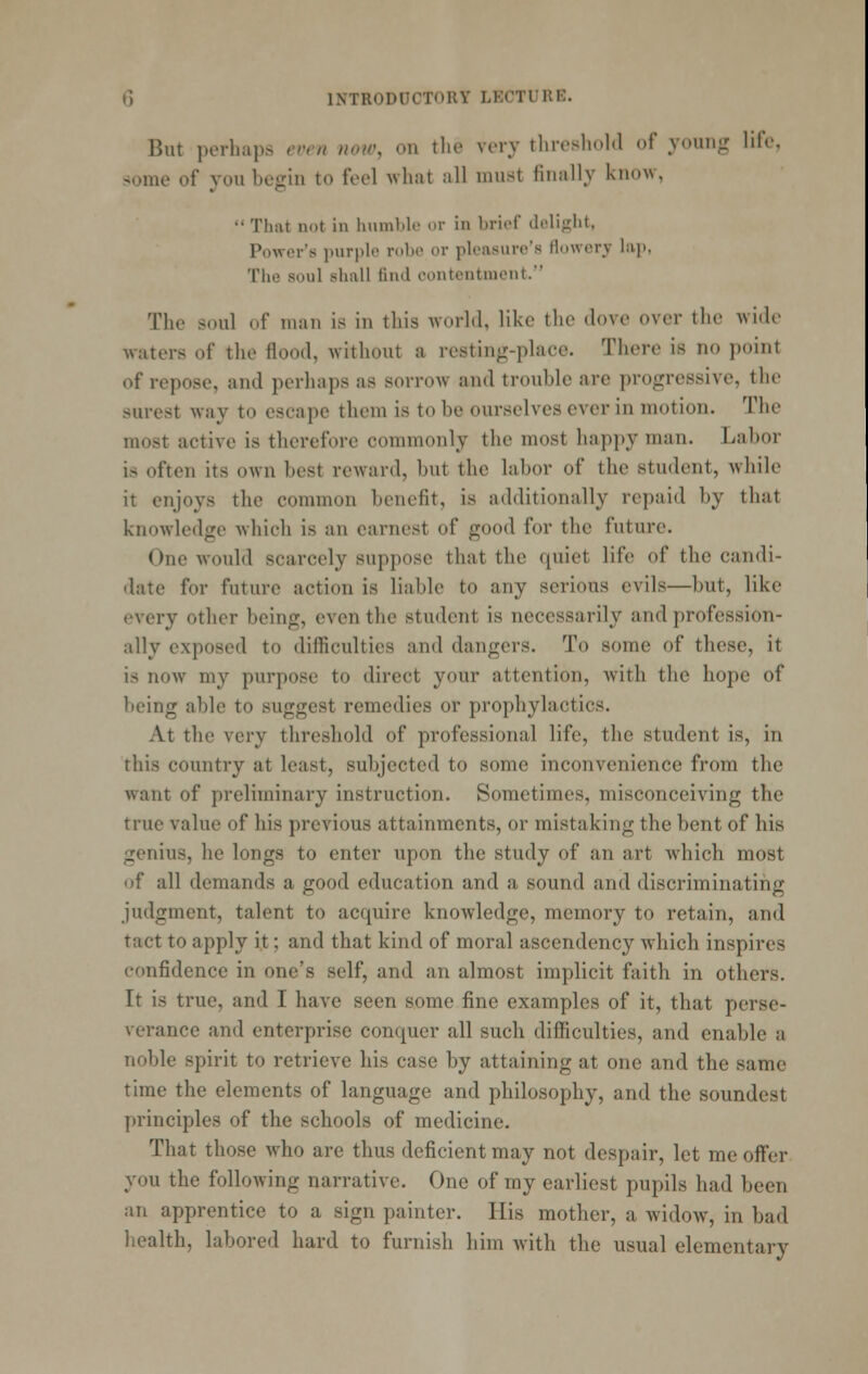 But perhaps even noiv, on the very threshohl of young lifo, s*ome of you begin to feel what all must finally know,  That not in liiimlilc or in brief dolif^ht, Power's ]uirplo rol)o or ploasurc's tlowory liip. The soul sliall iind eontontnicnt. The soul of man is in this world, like the dove over the wide waters of the flood, without a resting-place. There is no point of repose, and perhaps as sorrow and trouble are progressive, the surest way to escape them is to be ourselves ever in motion. The most active is therefore commonly the most happy man. Labor is often its own best reward, but the labor of the student, while it enjoys the common benefit, is additionally repaid by that knowledge which is an earnest of good for the future. One would scarcely suppose that the quiet life of the candi- date for future action is liable to any serious evils—but, like every other being, even the student is necessarily and profession- ally exposed to difficulties and dangers. To some of these, it is now my purpose to direct your attention, with the hope of being able to suggest remedies or prophylactics. At the very threshold of professional life, the student is, in this country at least, subjected to some inconvenience from the Avant of preliminary instruction. Sometimes, misconceiving the true value of his previous attainments, or mistaking the bent of his genius, he longs to enter upon the study of an art which most of all demands a good education and a sound and discriminating judgment, talent to acquire knowledge, memory to retain, and tact to apply it; and that kind of moral ascendency which inspires confidence in one's self, and an almost implicit faith in others. It is true, and I have seen some fine examples of it, that perse- verance and enterprise conquer all such difficulties, and enable a noble spirit to retrieve his case by attaining at one and the same time the elements of language and philosophy, and the soundest principles of the schools of medicine. That those who are thus deficient may not despair, let me offer you the following narrative. One of my earliest pupils had been an apprentice to a sign painter. His mother, a widow, in bad health, labored hard to furnish him with the usual elementary
