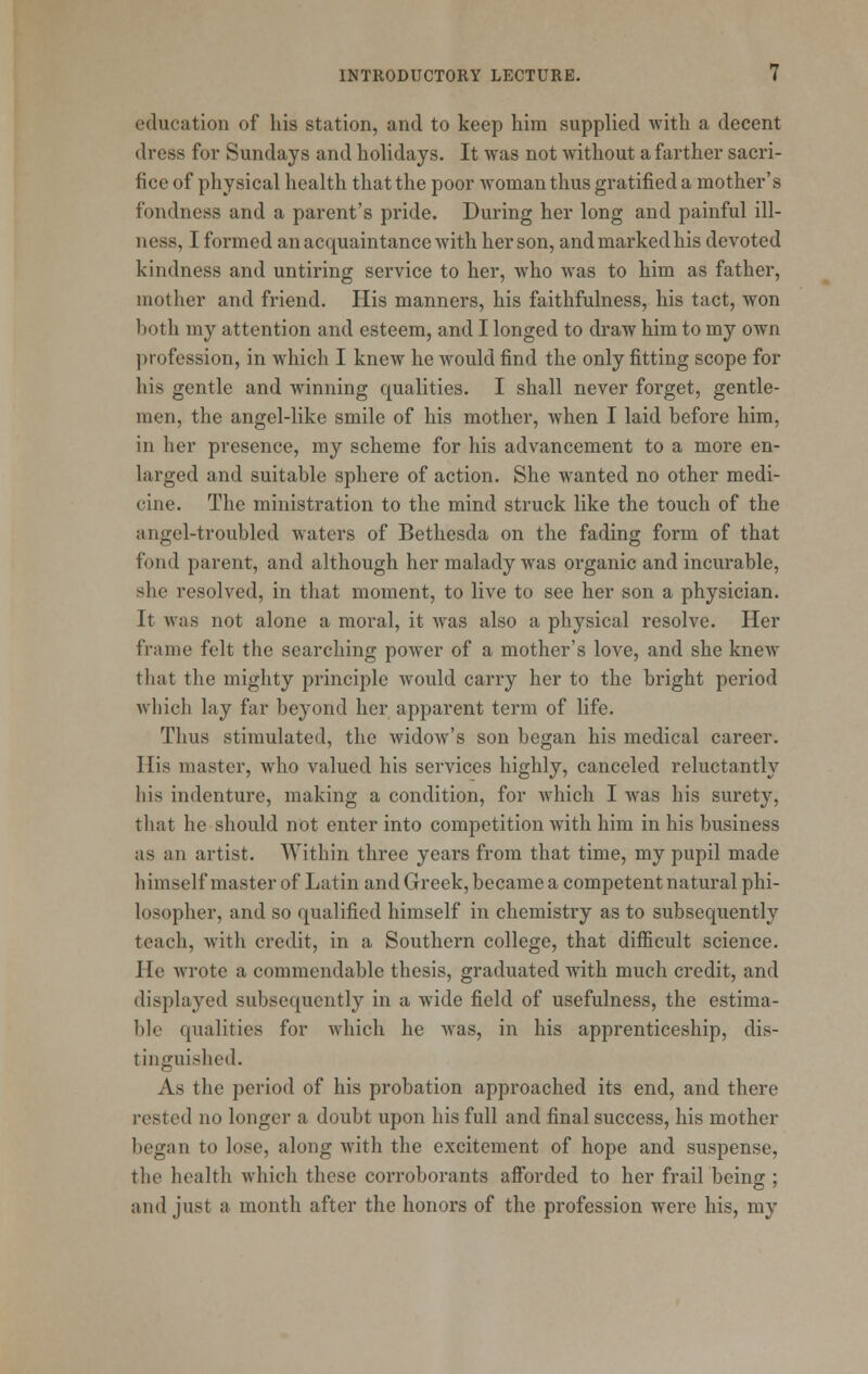 education of his station, and to keep him supplied with a decent dress for Sundays and holidays. It was not without a farther sacri- fice of physical health that the poor woman thus gratified a mother's fondness and a parent's pride. During her long and painful ill- ness, I formed an acquaintance with her son, andmarkedhis devoted kindness and untiring service to her, who was to him as father, mother and friend. His manners, his faithfulness, his tact, won both my attention and esteem, and I longed to draw him to my own profession, in which I knew he would find the only fitting scope for his gentle and winning qualities. I shall never forget, gentle- men, the angel-like smile of his mother, when I laid before him, in her presence, my scheme for his advancement to a more en- larged and suitable sphere of action. She wanted no other medi- cine. The ministration to the mind struck like the touch of the angel-troubled waters of Bethesda on the fading form of that fond parent, and although her malady was organic and incurable, she resolved, in that moment, to live to see her son a physician. It was not alone a moral, it was also a physical resolve. Her frame felt the searching power of a mother's love, and she knew that the mighty principle would carry her to the bright period which lay far beyond her apparent term of life. Thus stimulated, the widow's son began his medical career. His master, who valued his services highly, canceled reluctantly his indenture, making a condition, for which I was his surety, that he should not enter into competition with him in his business as an artist. Within three years from that time, my pupil made himself master of Latin and Greek, became a competent natural phi- losopher, and so qualified himself in chemistry as to subsequently teach, with credit, in a Southern college, that diflScult science. He wrote a commendable thesis, graduated wuth much credit, and displayed subsequently in a wide field of usefulness, the estima- ble qualities for which he was, in his apprenticeship, dis- tinguished. As the period of his probation approached its end, and there rested no longer a doubt upon his full and final success, his mother began to lose, along with the excitement of hope and suspense, the health which these corroborants afforded to her frail being ; and just a month after the honors of the profession were his, my