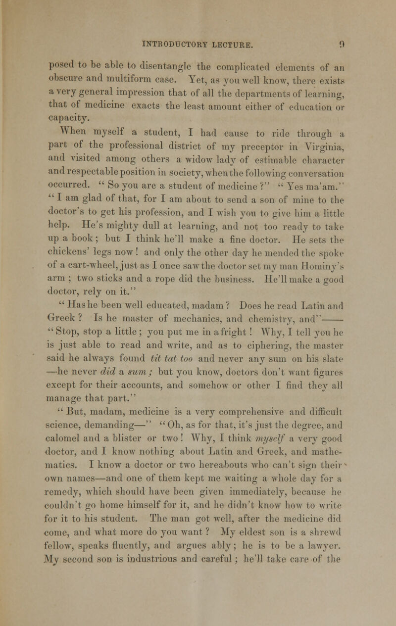 posed to be able to disentangle the complicated elements of an obscure and multiform case. Yet, as you well know, there exists a very general impression that of all the departments of learning, that of medicine exacts the least amount either of education or capacity. When myself a student, I had cause to ride through a part of the professional district of my preceptor in Virginia, and visited among others a widow lady of estimable character and respectable position in society, when the following conversation occurred.  So you are a student of medicine ? Yes ma'am.' *' I am glad of that, for I am about to send a son of mine to the doctor's to get his profession, and I wish you to give him a little help. He's mighty dull at learning, and not too ready to take up a book; but I think he'll make a fine doctor. He sets the chickens' legs now ! and only the other day he mended the spoke of a cart-wheel, just as I once saw the doctor set my man Hominy's arm ; two sticks and a rope did the business. He'll make a good doctor, rely on it,  Has he been well educated, madam ? Does he read Latin and Greek ? Is he master of mechanics, and chemistry, and ^' Stop, stop a little; you put me in a fright! Why, I tell you he is just able to read and write, and as to ciphering, the master said he always found tit tut too and never any sum on his slate —he never did a sum ; but you know, doctors don't Avant figures except for their accounts, and somehow or other I find they all manage that part.  But, madam, medicine is a very comprehensive and difficult science, demanding—  Oh, as for that, it's just the degree, and calomel and a blister or two ! Why, I think myself a very good doctor, and I know nothing about Latin and Greek, and mathe- matics. I know a doctor or two hereabouts who can't sign their - own names—and one of them kept me waiting a whole day for a remedy, which should have been given immediately, because he couldn't go home himself for it, and he didn't know how to write for it to his student. The man got well, after the medicine did come, and what more do you want ? My eldest son is a shrewd fellow, speaks fluently, and argues ably; he is to be a lawyer. My second son is industrious and careful; he'll take care of the