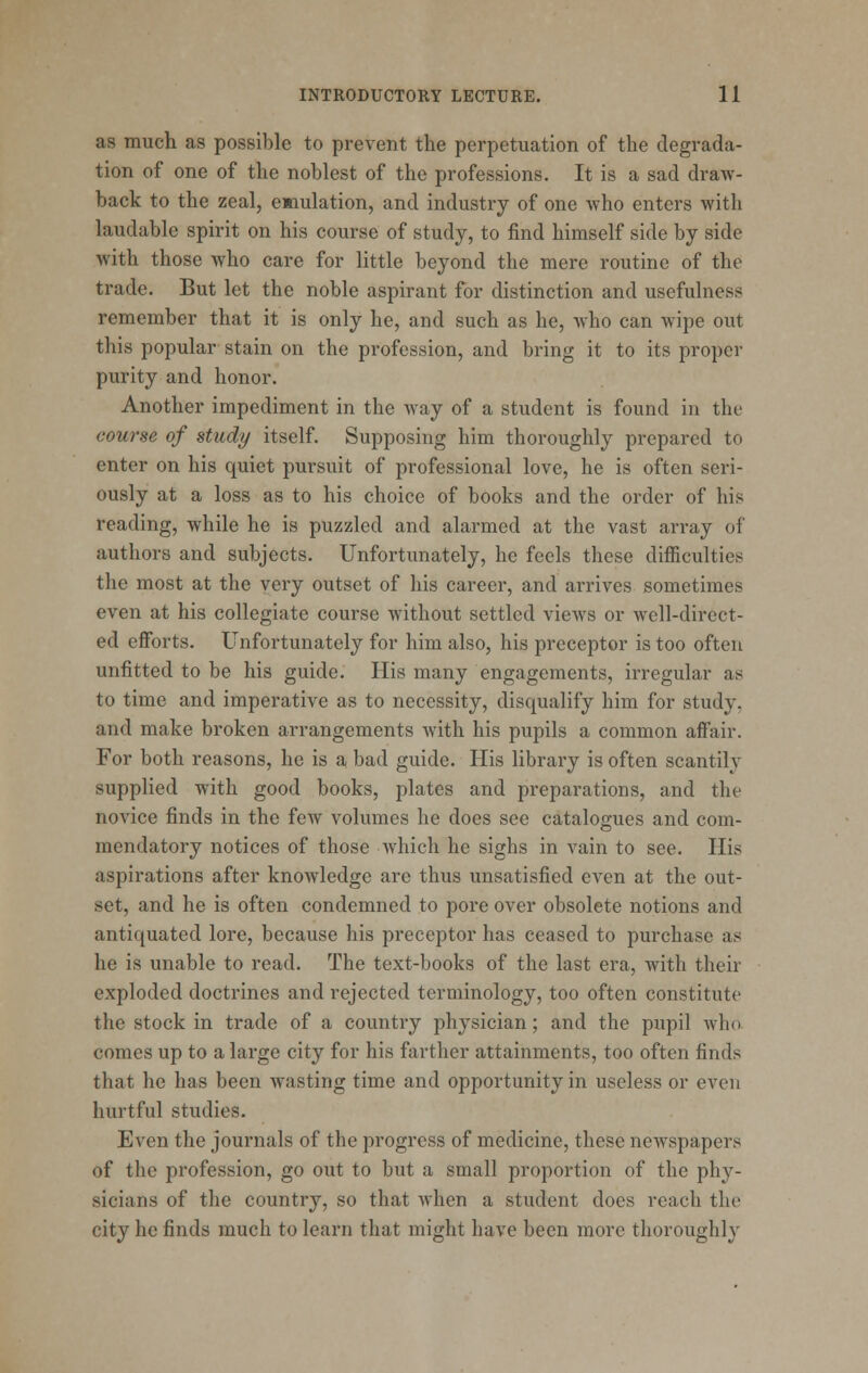 as much as possible to prevent the perpetuation of the degrada- tion of one of the noblest of the professions. It is a sad draw- back to the zeal, enulation, and industry of one who enters with laudable spirit on his course of study, to find himself side by side with those who care for little beyond the mere routine of the trade. But let the noble aspirant for distinction and usefulness remember that it is only he, and such as he, Avho can wipe out this popular stain on the profession, and bring it to its proper purity and honor. Another impediment in the way of a student is found in the course of study itself. Supposing him thoroughly prepared to enter on his quiet pursuit of professional love, he is often seri- ously at a loss as to his choice of books and the order of his reading, while he is puzzled and alarmed at the vast array of authors and subjects. Unfortunately, he feels these difficulties the most at the very outset of his career, and arrives sometimes even at his collegiate course without settled vicAvs or well-direct- ed eflTorts. Unfortunately for him also, his preceptor is too often unfitted to be his guide. His many engagements, irregular as to time and imperative as to necessity, disqualify him for study, and make broken arrangements with his pupils a common affair. For both reasons, he is a bad guide. His library is often scantily supplied with good books, plates and preparations, and the novice finds in the few volumes he does see catalogues and com- mendatory notices of those which he sighs in vain to see. His aspirations after knowledge are thus unsatisfied even at the out- set, and he is often condemned to pore over obsolete notions and antiquated lore, because his preceptor has ceased to purchase as he is unable to read. The text-books of the last era, with their exploded doctrines and rejected terminology, too often constitute the stock in trade of a country physician; and the pupil who comes up to a large city for his farther attainments, too often finds that he has been wasting time and opportunity in useless or even hurtful studies. Even the journals of the progress of medicine, these newspapers of the profession, go out to but a small proportion of the phy- sicians of the country, so that when a student does reach the city he finds much to learn that might have been more thoroughly