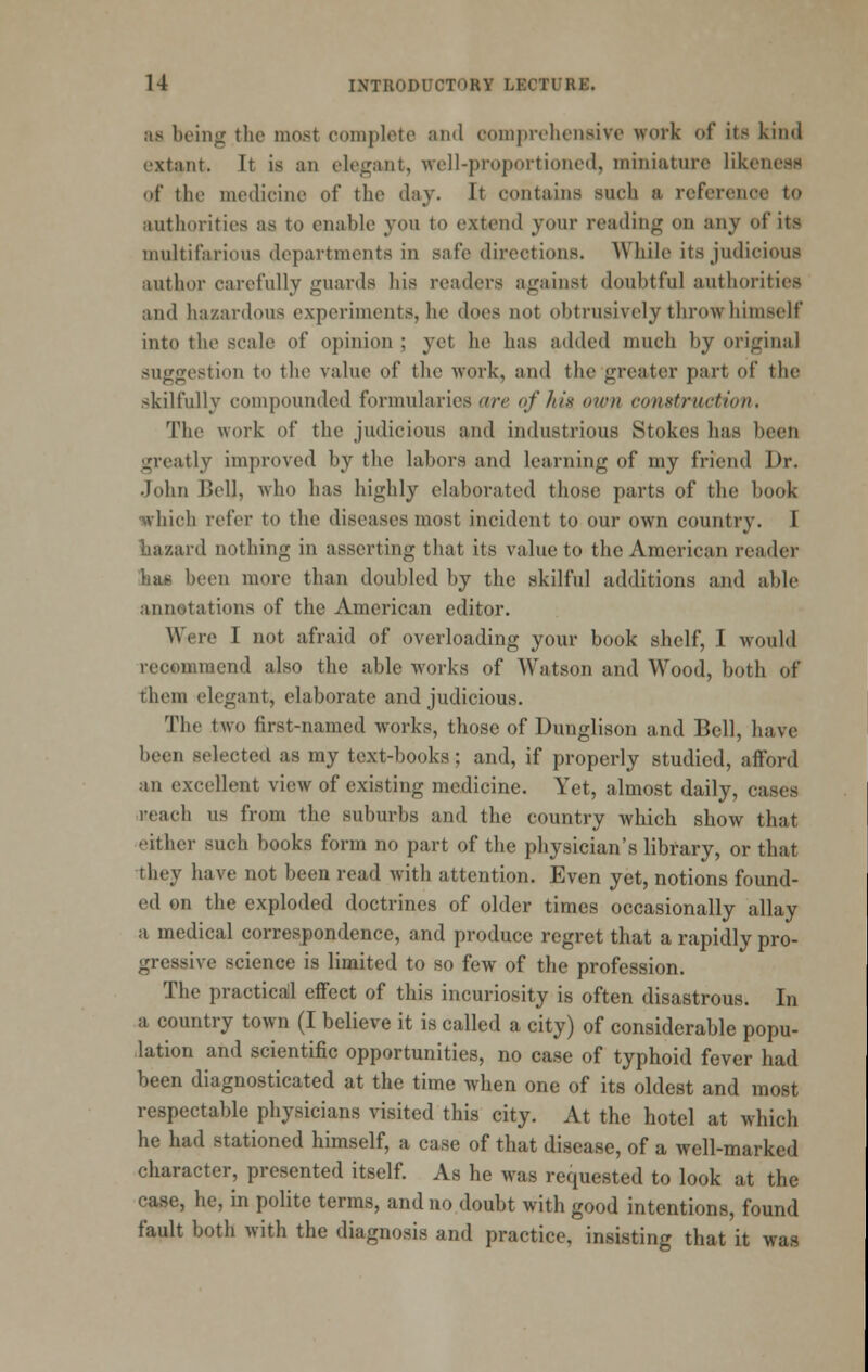 as being the most complete and comproliensive work of its kind extant. It is an elegant, well-proportioned, miniature likeneas of the medicine of the day. It contains such a reference to authorities as to enable you to extend your reading on any of its multifarious departments in safe directions. While its judicious author carefully guards his readers against doubtful authorities and hazardous experiments, he does not obtrusively throw himself into the scale of opinion ; yet ho has added much by original suggestion to the value of the work, and the greater part of the skilfully compounded formularies are of his invn construction. The work of the judicious and industrious Stokes has been greatly improved by the labors and learning of my friend Dr. .John Bell, who has highly elaborated those parts of the book which refer to the diseases most incident to our own country. I liazard nothing in asserting that its value to the American reader hag been more than doubled by the skilful additions and able annotations of the American editor. Were I not afraid of overloading your book shelf, I would recommend also the able works of Watson and Wood, both of them elegant, elaborate and judicious. The two first-named works, those of Dunglison and Bell, have been selected as my text-books; and, if properly studied, afford an excellent view of existing medicine. Yet, almost daily, cases reach us from the suburbs and the country which show that either such books form no part of the physician's library, or that they have not been read Avith attention. Even yet, notions found- ed on the exploded doctrines of older times occasionally allay a medical correspondence, and produce regret that a rapidly pro- gressive science is limited to so few of the profession. The practicail effect of this incuriosity is often disastrous. In a country town (I believe it is called a city) of considerable popu- lation and scientific opportunities, no case of typhoid fever had been diagnosticated at the time when one of its oldest and most respectable physicians visited this city. At the hotel at which he had stationed himself, a case of that disease, of a well-marked character, presented itself. As he was requested to look at the case, he, in polite terms, and no doubt with good intentions, found fault both with the diagnosis and practice, insisting that it was