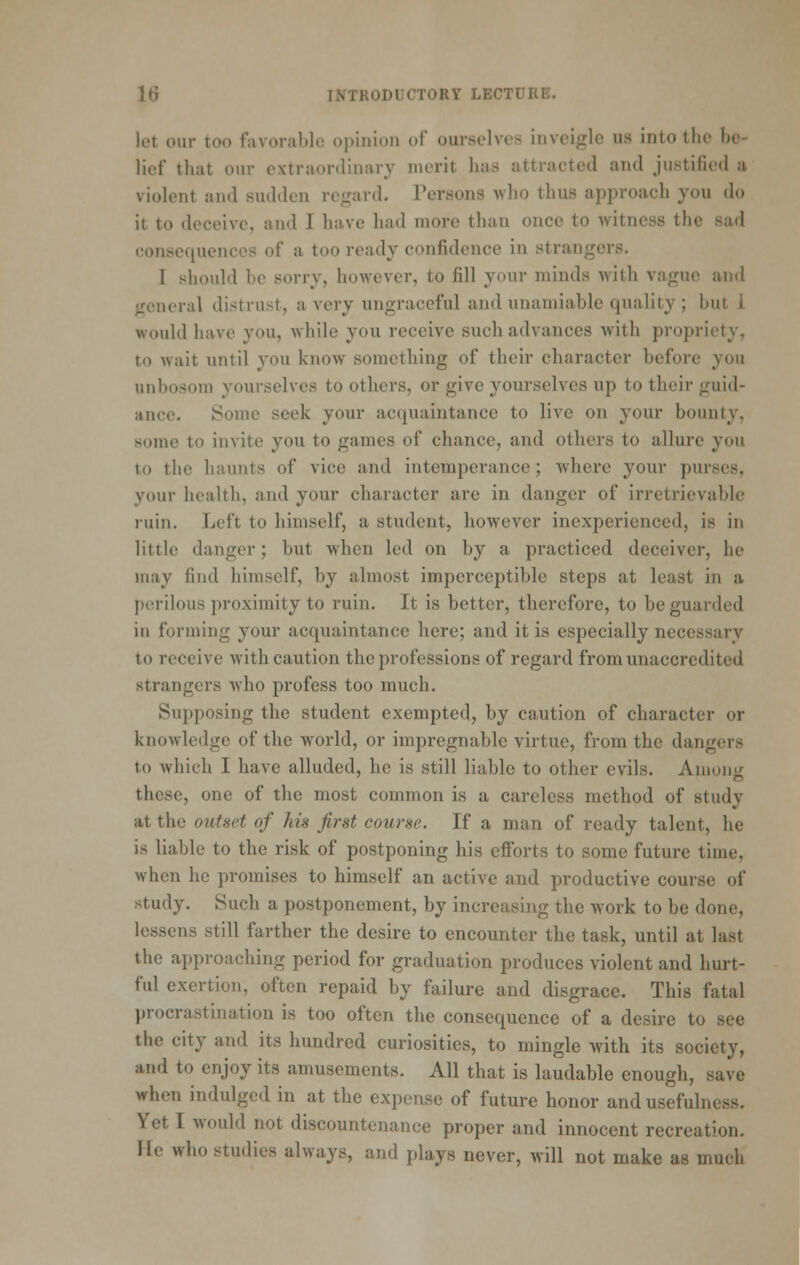 let our too favorable opinion of ourselves inveigle us into the be- lief that our extraordinary merit has attracted and justified a, violent and sudden regard. Tersons who thus approach you do it to deceive, and I have had more than once to witness the sad eonsecjuencos of a too ready confidence in strangers. I should be sorry, however, to fill your minds with vague and general distrust, a very ungraceful and unamiable quality ; but 1 would have you, while you receive such advances with propriety, to wait until you know something of their character before you unbosom yourselves to others, or give yourselves up to their guid- ance. Some seek your acquaintance to live on your bounty, some to invite you to games of chance, and others to allure you to the haunts of vice and intemperance; where your purses, your health, and your character are in danger of irretrievable ruin. Left to himself, a student, however inexperienced, is in little danger; but when led on by a practiced deceiver, he may find himself, by almost imperceptible steps at least in a perilous proximity to ruin. It is better, therefore, to be guarded in forming your acquaintance here; and it is especially necessary to receive with caution the professions of regard from unaccredited strangers who profess too much. Supposing the student exempted, by caution of character or knowledge of the world, or impregnable virtue, from the dangers to which I have alluded, he is still liable to other evils. Amoiiir these, one of the most common is a careless method of study at the outset of Ins first course. If a man of ready talent, he is liable to the risk of postponing his eflforts to some future time, when he promises to himself an active and productive course of study. Such a postponement, by increasing the work to be done, lessens still farther the desire to encounter the task, until at last the approaching period for graduation produces violent and hurt- ful exertion, often repaid by failure and disgrace. This fatal procrastination is too often the consequence of a desire to see the city and its hundred curiosities, to mingle with its society, and to enjoy its amusements. All that is laudable enough, save when indulged in at the expense of future honor and usefulness. Yet I would not discountenance proper and innocent recreation. He who studies always, and plays never, will not make as much