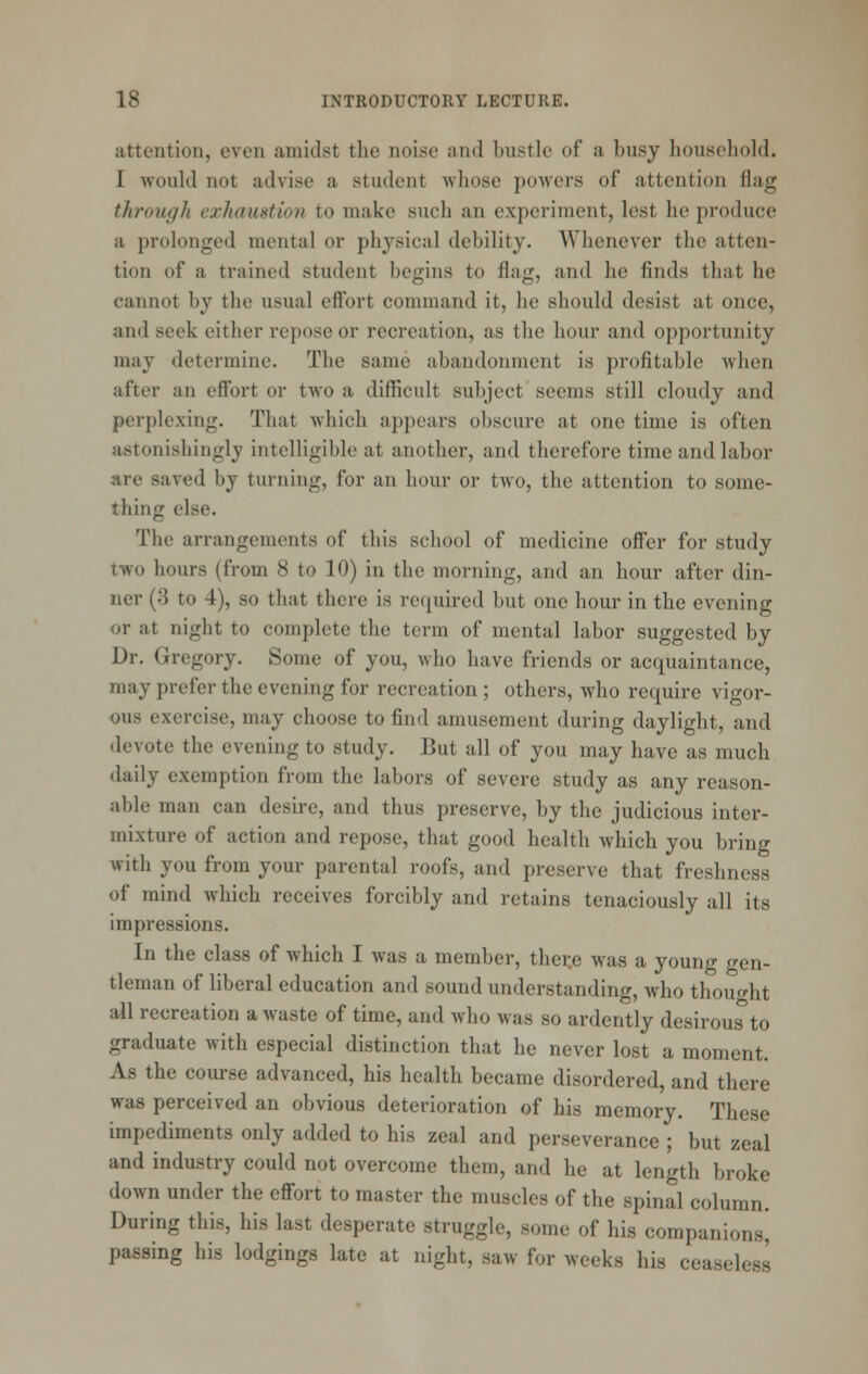 attention, even amidst the noise and bustle of a busy household. I would not advise a student whose powers of attention flag through exhaustion to make such an experiment, lest he produce a prolonged mental or physical debility. Whenever the atten- tion of a trained student begins to flag, and he finds that he cannot by the usual eff'ort command it, he should desist at once, and seek either repose or recreation, as the hour and opportunity may determine. The same abandonment is profitable when after an effort or two a difficult subject seems still cloudy and perplexing. That which appears obscure at one time is often astonishingly intelligible at another, and therefore time and labor are saved by turning, for an hour or two, the attention to some- thing else. The arrangements of this school of medicine offer for study two hours (from 8 to 10) in the morning, and an hour after din- ner (3 to 4), so that there is rec^uired but one hour in the evening or at night to complete the term of mental labor suggested by Dr. Gregory. Some of you, who have friends or acquaintance, may prefer the evening for recreation ; others, who require vigor- ous exercise, may choose to find amusement during daylight, and devote the evening to study. But all of you may have as much daily exemption from the labors of severe study as any reason- able man can desire, and thus preserve, by the judicious inter- mixture of action and repose, that good health which you bring with you from your parental roofs, and preserve that freshness of mind which receives forcibly and retains tenaciously all its impressions. In the class of which I was a member, ther.e was a young gen- tleman of liberal education and sound understanding, who thought all recreation a waste of time, and who was so ardently desirous to graduate with especial distinction that he never lost a moment. As the course advanced, his health became disordered, and there was perceived an obvious deterioration of his memory. These impediments only added to his zeal and perseverance ; but zeal and industry could not overcome them, and he at length broke down under the effort to master the muscles of the spinal column. During this, his last desperate struggle, some of his companions^ passing his lodgings late at night, saw for weeks his ceaseless