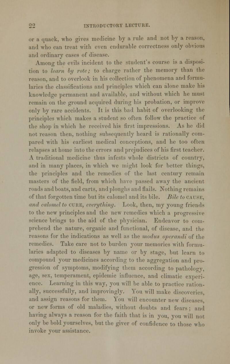 or a quack, who gives medicine by a rule and not by a reason, and who can treat with even endurable correctness only obvious and ordinary cases of disease. Among the evils incident to the student's course is a disposi- tion to learn by rote; to charge rather the memory than the reason, and to overlook in his collection of phenomena and formu- laries the classifications and principles which can alone make his knowledge permanent and available, and without which he must remain on the ground acquired during his probation, or improve only by rare accidents. It is this bad habit of overlooking the principles which makes a student so often follow the practice of the shop in which he received his first impressions. As he did not reason then, nothing subsequently heard is rationally com- pared with his earliest medical conceptions, and he too often relapses at home into the errors and prejudices of his first teacher. A traditional medicine thus infests whole districts of country, and in many places, in which we might look for better things, the principles and the remedies of the last century remain masters of the field, from which have passed away the ancient roads and boats, and carts, and ploughs and flails. Nothing remains of that forgotten time but its calomel and its bile. Bile to cause, and calomel to cure, everytJdng. Look, then, my young friends to the new principles and the ncAV remedies which a progressive science brings to the aid of the physician. Endeavor to com- prehend the nature, organic and functional, of disease, and the reasons for the indications as well as the modus operandi of the remedies. Take care not to burden your memories with formu- laries adapted to diseases by name or by stage, but learn to compound your medicines according to the aggregation and pro- gression of symptoms, modifying them according to pathology, age, sex, temperament, epidemic influence, and climatic experi- ence. Learning in this way, you will be able to practice ration- ally, successfully, and improvingly. You Avill make discoveries, and assign reasons for them. You will encounter new diseases or new forms of old maladies, without doubts and fears; and having always a reason for the faith that is in you, you will not only be bold yourselves, but the giver of confidence to those who invoke your assistance.