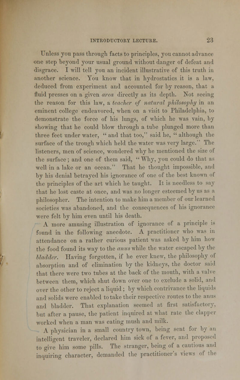 Unless you pass through facts to principles, you cannot advance one step beyond your usual ground without danger of defeat and disgrace. I will tell you an incident illustrative of this truth in another science. You know that in hydrostatics it is a law, deduced from experiment and accounted for by reason, that a fluid presses on a given area directly as its depth. Not seeing the reason for this law, a teacher of natural philosophy in an eminent college endeavored, when on a visit to Philadelphia, to demonstrate the force of his lungs, of which he was vain, by showing that he could blow through a tube plunged more than three feet under water, and that too, said he, although the surface of the trough which held the water was very large. The listeners, men of science, wondered why he mentioned the size of the surface; and one of them said, Why, you could do that as well in a lake or an ocean. That he thought impossible, and by his denial betrayed his ignorance of one of the best known of the principles of the art which he taught. It is needless to say that he lost caste at once, and was no longer esteemed by us as a philosopher. The intention to make him a member of our learned societies was abandoned, and the consequences of his ignorance were felt by him even until his death. A more amusing illustration of ignorance of a principle is found in the following anecdote. A practitioner who was in attendance on a rather curious patient was asked by him how the food found its way to the anus while the water escaped by the bladder. Having forgotten, if he ever knew, the philosophy of absorption and of elimination by the kidneys, the doctor said that there were two tubes at the back of the mouth, with a valve between them, which shut down over one to exclude a solid, and over the other to reject a liquid; by which contrivance the liquids and solids were enabled to take their respective routes to the anus and bladder. That explanation seemed at first satisfactory, but after a pause, the patient inquired at what rate the clapper worked when a man was eating mush and milk. A physician in a small country town, being sent for by an intelligent traveler, declared him sick of a fever, and proposed to give him some pills. The stranger, being of a cautious and inquiring character, demanded the practitioner's views of the