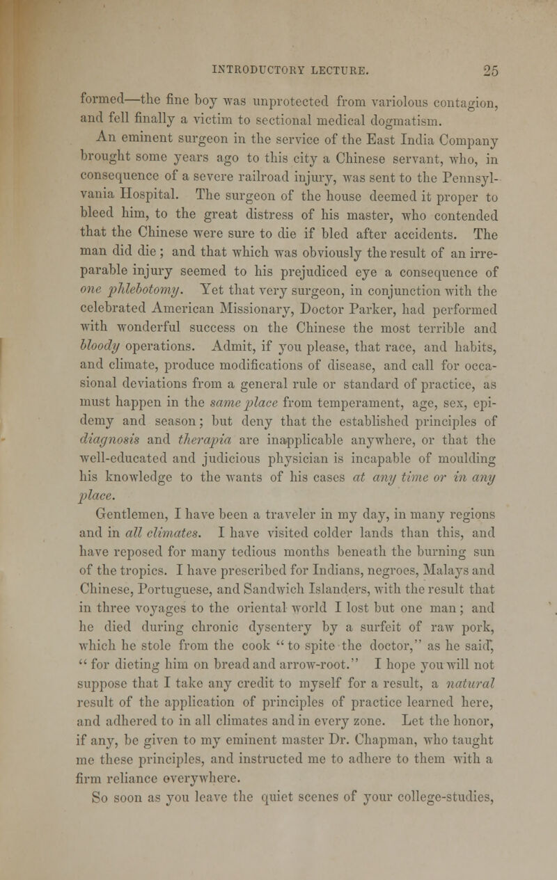 formed—the fine boy was unprotected from variolous contagion, and fell finally a victim to sectional medical dogmatism. An eminent surgeon in the service of the East India Company brought some years ago to this city a Chinese servant, who, in consequence of a severe railroad injury, was sent to the Pennsyl- vania Hospital. The surgeon of the house deemed it proper to bleed him, to the great distress of his master, who contended that the Chinese were sure to die if bled after accidents. The man did die ; and that which was obviously the result of an irre- parable injury seemed to his prejudiced eye a consequence of one i^lilebotomy. Yet that very surgeon, in conjunction with the celebrated American Missionary, Doctor Parker, had performed with wonderful success on the Chinese the most terrible and bloody operations. Admit, if you please, that race, and habits, and climate, produce modifications of disease, and call for occa- sional deviations from a general rule or standard of practice, as must happen in the same place from temperament, age, sex, epi- demy and season; but deny that the established principles of diagnosis and therapia are inapplicable anywhere, or that the well-educated and judicious physician is incapable of moulding his knowledge to the wants of his cases at any time or in any place. Gentlemen, I have been a traveler in my day, in many regions and in all climates. I have visited colder lands than this, and have reposed for many tedious months beneath the burning sun of the tropics. I have prescribed for Indians, negroes, Malays and Chinese, Portuguese, and Sandwich Islanders, with the result that in three voyages to the oriental world I lost but one man; and he died during chronic dysentery by a surfeit of raw pork, which he stole from the cook to spite the doctor, as he said*  for dieting him on bread and arrow-root. I hope you will not suppose that I take any credit to myself for a result, a natural result of the application of principles of practice learned here, and adhered to in all climates and in every zone. Let the honor, if any, be given to my eminent master Dr. Chapman, who taught me these principles, and instructed me to adhere to them with a firm reliance everywhere. So soon as you leave the quiet scenes of your college-studies.