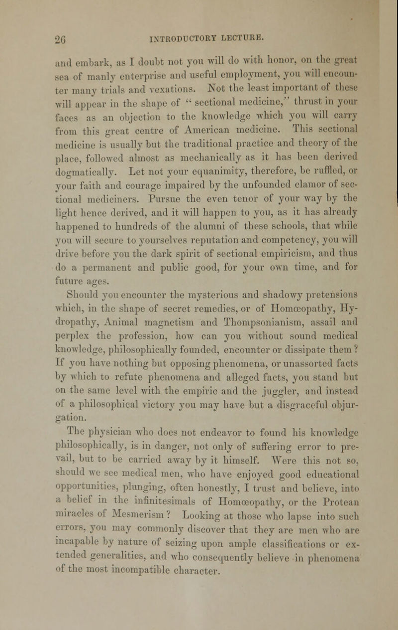 and embark, as I doubt not you will do with honor, on the great sea of manly enterprise and useful employment, you will encoun- ter many trials and vexations. Not the least important of these will appear in the shape of  sectional medicine, thrust in your faces as an objection to the knowledge which you will carry from this m-eat centre of American medicine. This sectional medicine is usually but the traditional practice and theory of the place, followed almost as mechanically as it has been derived dogmatically. Let not your equanimity, therefore, be ruffled, or your faith and courage impaired by the unfounded clamor of sec- tional mediciners. Pursue the even tenor of your way by the light hence derived, and it Avill happen to you, as it has already happened to hundreds of the alumni of these schools, that while you will secure to yourselves reputation and competency, you will drive before you the dark spirit of sectional empiricism, and thus do a permanent and public good, for your own time, and for future ages. Should you encounter the mysterious and shadowy pretensions which, in the shape of secret remedies, or of Homoeopathy, Hy- dropathy, Animal magnetism and Thompsonianism, assail and perplex the profession, how can you without sound medical knowledge, philosophically founded, encounter or dissipate them ? If you have nothing but opposing phenomena, or unassorted facts by which to refute phenomena and alleged facts, you stand but on the same level with the empiric and the juggler, and instead of a philosophical victory you may have but a disgraceful objur- gation. The physician who does not endeavor to found his knowledge philosophically, is in danger, not only of suffering error to pre- vail, but to be carried away by it himself. Were this not so, should we see medical men, who have enjoyed good educational opportunities, plunging, often honestly, I trust and believe, into a behef in the infinitesimals of Homoeopathy, or the Protean miracles of Mesmerism ? Looking at those who lapse into such errors, you may commonly discover that they are men who are incapable by nature of seizing upon ample classifications or ex- tended generalities, and who consequently believe in phenomena of the most incompatible character.